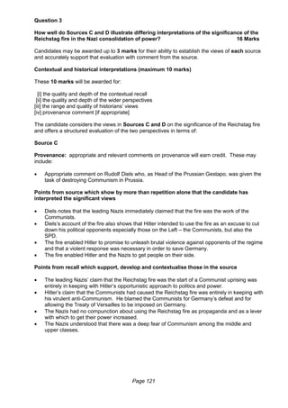 Page 121
Question 3
How well do Sources C and D illustrate differing interpretations of the significance of the
Reichstag fire in the Nazi consolidation of power? 16 Marks
Candidates may be awarded up to 3 marks for their ability to establish the views of each source
and accurately support that evaluation with comment from the source.
Contextual and historical interpretations (maximum 10 marks)
These 10 marks will be awarded for:
[i] the quality and depth of the contextual recall
[ii] the quality and depth of the wider perspectives
[iii] the range and quality of historians’ views
[iv] provenance comment [if appropriate]
The candidate considers the views in Sources C and D on the significance of the Reichstag fire
and offers a structured evaluation of the two perspectives in terms of:
Source C
Provenance: appropriate and relevant comments on provenance will earn credit. These may
include:
 Appropriate comment on Rudolf Diels who, as Head of the Prussian Gestapo, was given the
task of destroying Communism in Prussia.
Points from source which show by more than repetition alone that the candidate has
interpreted the significant views
 Diels notes that the leading Nazis immediately claimed that the fire was the work of the
Communists.
 Diels’s account of the fire also shows that Hitler intended to use the fire as an excuse to cut
down his political opponents especially those on the Left – the Communists, but also the
SPD.
 The fire enabled Hitler to promise to unleash brutal violence against opponents of the regime
and that a violent response was necessary in order to save Germany.
 The fire enabled Hitler and the Nazis to get people on their side.
Points from recall which support, develop and contextualise those in the source
 The leading Nazis’ claim that the Reichstag fire was the start of a Communist uprising was
entirely in keeping with Hitler’s opportunistic approach to politics and power.
 Hitler’s claim that the Communists had caused the Reichstag fire was entirely in keeping with
his virulent anti-Communism. He blamed the Communists for Germany’s defeat and for
allowing the Treaty of Versailles to be imposed on Germany.
 The Nazis had no compunction about using the Reichstag fire as propaganda and as a lever
with which to get their power increased.
 The Nazis understood that there was a deep fear of Communism among the middle and
upper classes.
 