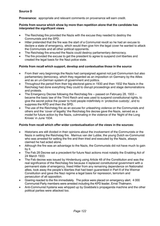 Page 122
Source D
Provenance: appropriate and relevant comments on provenance will earn credit.
Points from source which show by more than repetition alone that the candidate has
interpreted the significant views
 The Reichstag fire provided the Nazis with the excuse they needed to destroy the
Communists and the SPD.
 Hitler pretended that the fire was the start of a Communist revolt so he had an excuse to
declare a state of emergency, which would then give him the legal cover he wanted to attack
the Communists and all other political opponents.
 The Reichstag fire ensured the Nazis could destroy parliamentary democracy.
 The fire provided the excuse to get the president to agree to suspend civil liberties and
created the legal basis for the Nazi police state.
Points from recall which support, develop and contextualise those in the source
 From their very beginnings the Nazis had campaigned against not just Communism but also
parliamentary democracy, which they regarded as an imposition on Germany by the Allies
and as an un-German system of government and politics.
 Throughout the period from their big electoral gains in 1930 and then 1932 the Nazis in the
Reichstag had done everything they could to disrupt proceedings and stage demonstrations
and protests.
 The Emergency Decree following the Reichstag fire – passed on February 28, 1933 –
became the basic law of the Third Reich and was used to suspend constitutional rights, to
give the secret police the power to hold people indefinitely in ‘protective custody’, and to
suppress the KPD and then the SPD.
 The use of the Reichstag fire as an excuse for unleashing violence on the Communists and
others and the ‘cover of legality’ the Reichstag fire decree gave the Nazis, served as a
model for future action by the Nazis, culminating in the violence of the ‘Night of the Long
Knives’ in June 1934.
Points from recall which offer wider contextualisation of the views in the sources:
 Historians are still divided in their opinions about the involvement of the Communists or the
Nazis in setting the Reichstag fire. Marinus van der Lubbe, the young Dutch ex-Communist
who was arrested for setting the fire and then tried and executed by the Nazis, always
claimed he had acted alone.
 Although the fire was an advantage to the Nazis, the Communists did not have much to gain
by it.
 The Feb 28 Decree set a precedent for future Nazi actions most notably the Enabling Act of
24 March 1933.
 The Feb decree was issued by Hindenburg using Article 48 of the Constitution and was the
real significance of the Reichstag fire because it replaced constitutional government with a
permanent state of emergency, freed Hitler from any remaining dependence on Nationalist
allies, took away the people’s liberties that had been guaranteed in Part II of the Weimar
Constitution and gave the Nazi regime a legal basis for repression, terrorism and
persecution of all opposition.
 Goering reacted to the fire immediately. The police were placed on emergency alert. 4 000
Communist Party members were arrested including the KPD leader, Ernst Thalmann.
 Anti-Communist hysteria was whipped up by Goebbels’s propaganda machine and the other
political parties were attacked too.
 