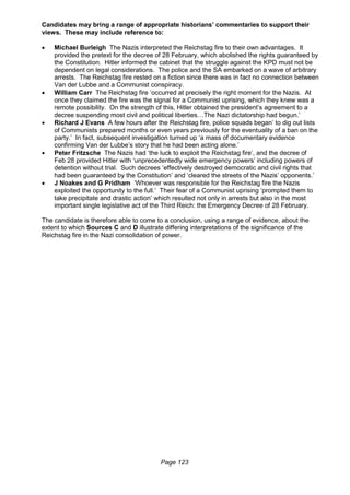 Page 123
Candidates may bring a range of appropriate historians’ commentaries to support their
views. These may include reference to:
 Michael Burleigh The Nazis interpreted the Reichstag fire to their own advantages. It
provided the pretext for the decree of 28 February, which abolished the rights guaranteed by
the Constitution. Hitler informed the cabinet that the struggle against the KPD must not be
dependent on legal considerations. The police and the SA embarked on a wave of arbitrary
arrests. The Reichstag fire rested on a fiction since there was in fact no connection between
Van der Lubbe and a Communist conspiracy.
 William Carr The Reichstag fire ‘occurred at precisely the right moment for the Nazis. At
once they claimed the fire was the signal for a Communist uprising, which they knew was a
remote possibility. On the strength of this, Hitler obtained the president’s agreement to a
decree suspending most civil and political liberties…The Nazi dictatorship had begun.’
 Richard J Evans A few hours after the Reichstag fire, police squads began’ to dig out lists
of Communists prepared months or even years previously for the eventuality of a ban on the
party.’ In fact, subsequent investigation turned up ‘a mass of documentary evidence
confirming Van der Lubbe’s story that he had been acting alone.’
 Peter Fritzsche The Nazis had ‘the luck to exploit the Reichstag fire’, and the decree of
Feb 28 provided Hitler with ‘unprecedentedly wide emergency powers’ including powers of
detention without trial. Such decrees ‘effectively destroyed democratic and civil rights that
had been guaranteed by the Constitution’ and ‘cleared the streets of the Nazis’ opponents.’
 J Noakes and G Pridham ‘Whoever was responsible for the Reichstag fire the Nazis
exploited the opportunity to the full.’ Their fear of a Communist uprising ‘prompted them to
take precipitate and drastic action’ which resulted not only in arrests but also in the most
important single legislative act of the Third Reich: the Emergency Decree of 28 February.
The candidate is therefore able to come to a conclusion, using a range of evidence, about the
extent to which Sources C and D illustrate differing interpretations of the significance of the
Reichstag fire in the Nazi consolidation of power.
 