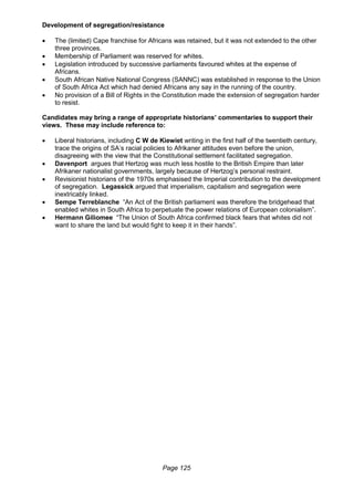 Page 125
Development of segregation/resistance
 The (limited) Cape franchise for Africans was retained, but it was not extended to the other
three provinces.
 Membership of Parliament was reserved for whites.
 Legislation introduced by successive parliaments favoured whites at the expense of
Africans.
 South African Native National Congress (SANNC) was established in response to the Union
of South Africa Act which had denied Africans any say in the running of the country.
 No provision of a Bill of Rights in the Constitution made the extension of segregation harder
to resist.
Candidates may bring a range of appropriate historians’ commentaries to support their
views. These may include reference to:
 Liberal historians, including C W de Kiewiet writing in the first half of the twentieth century,
trace the origins of SA’s racial policies to Afrikaner attitudes even before the union,
disagreeing with the view that the Constitutional settlement facilitated segregation.
 Davenport argues that Hertzog was much less hostile to the British Empire than later
Afrikaner nationalist governments, largely because of Hertzog’s personal restraint.
 Revisionist historians of the 1970s emphasised the Imperial contribution to the development
of segregation. Legassick argued that imperialism, capitalism and segregation were
inextricably linked.
 Sempe Terreblanche “An Act of the British parliament was therefore the bridgehead that
enabled whites in South Africa to perpetuate the power relations of European colonialism”.
 Hermann Giliomee “The Union of South Africa confirmed black fears that whites did not
want to share the land but would fight to keep it in their hands”.
 