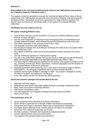 Page 126
Question 2
How justified is the view that the National Party victory in the 1948 election was ensured
by “a decisive measure of Afrikaner unity”?
This question invites the candidate to evaluate the view that the National Party victory of Smuts’
United Party in the 1948 election was primarily due to the level of Afrikaner unity and support for
the National Party. Candidates should show awareness of a range of factors resulting in the
election result and should not concentrate solely on the reasons for increased Afrikaner
nationalism.
Candidates may use evidence such as:
NP appeal, including Afrikaner unity
 1934-48 there had been a conscious effort to win power by mobilising Afrikaners across
divisions of class and region.
 The role of the Federasie van Afikaanse Kultuurverenigings (FAK), the Broederbond and
Christian National Education, which stressed the need for volkseenheid (unity of the volk).
 The Eufees celebration of the centenary Great Trek in 1938.
 The language movement made rapid progress.
 Die Huisgenoot reached 20% of all Afrikaner families by the 1930s & Die Transvaaler edited
by Verwoerd from 1937.
 The creation of Afrikaner Trade Unions, winning Afrikaner workers away from the Labour
Party.
 The role of Afrikaner capitalism in creating ethnic identity.
 The split in the United Party between Hertzog and Smuts in 1939 was met with the reunion of
Malan and Hertzogite Nationalists as the Herenigde Nasionale Party (HNP) in 1940.
 The Sauer Report (1948) proposed apartheid as the solution to the apparent problems of the
day, promising controls over African urbanisation, increased segregation and the abolition of
white representatives of Africans in parliament.
 Apartheid guaranteed white supremacy but in other ways it embraced a range of different
interpretations – the ambiguity of apartheid was its electoral strength (Worden).
 Apartheid was the basis of Malan’s campaign in 1948 – using Sauer’s message of “putting
the Kaffir in his place” and “getting our country back”.
 In the 1943 election the NP had become the official opposition.
Social and economic changes were accelerated by the war
 Pass laws had been relaxed.
 White farmers were forced to pay higher wages because of a shortage of seasonal workers.
 Black Trade Unions were increasingly effective.
 1946 African mineworkers’ strike.
 The state appeared to be incapable of dealing with black protest and strikes.
 Rising cost of living.
The weaknesses of the UP
 Smuts acceptance of the permanency of African urbanisation.
 Smuts’ decision to enter the war on the side of Britain had divided his power base.
 The government’s Fagan Commission Report also accepted African urbanisation.
 The Fagan Report defended Smuts’ wartime policies and offered no remedies.
 Smuts was 78 in 1948 and increasingly out of touch.
 His likely successor, Hofmeyer, was regarded as dangerously liberal.
 Farmers opposed Smuts’ food price control policy.
 The vagaries of the electoral system favoured the NP.
 