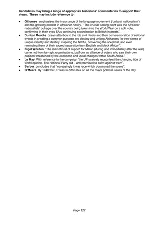 Page 127
Candidates may bring a range of appropriate historians’ commentaries to support their
views. These may include reference to:
 Giliomee emphasises the importance of the language movement (‘cultural nationalism’)
and the growing interest in Afrikaner history. “The crucial turning point was the Afrikaner
nationalists’ outrage over the country being taken into the World War on a split vote,
confirming in their eyes SA’s continuing subordination to British interests”.
 Dunbar Moodie draws attention to the role civil rituals and their commemoration of national
events in creating a common purpose and destiny and uniting Afrikaners “in their sense of
unique identity and destiny, inspiring the faithful, converting the sceptical, and ever
reminding them of their sacred separation from English and black African”.
 Nigel Worden “The main thrust of support for Malan (during and immediately after the war)
came not from far-right organisations, but from an alliance of voters who saw their own
position threatened by the economic and social changes within South Africa.”
 Le May With reference to the campaign “the UP scarcely recognised the changing tide of
world opinion. The National Party did – and promised to swim against them”.
 Barber concludes that “increasingly it was race which dominated the scene”.
 O’Meara By 1948 the UP was in difficulties on all the major political issues of the day.
 