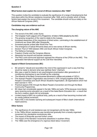 Page 128
Question 3
What factors best explain the revival of African resistance after 1948?
This question invites the candidate to evaluate the significance of a range of developments that
took place within the African resistance movement after 1948, and to consider which of these
factors best explain the revival of the movement. The candidate should not focus solely on the
African National Congress (ANC).
Candidates may use evidence such as:
The changing nature of the ANC
 The revival of the ANC under Xuma.
 The Congress Youth League’s (CYL) Programme of Action (1949) adopted by the ANC.
 The growing recognition of the need to relate to the masses.
 Increased awareness of the importance of direct action, culminating in the establishment of
Umkhonto we Sizwe (MK) after Sharpeville.
 Increased popular protest after World War Two.
 The emergence of radical Africanist ideas and a new sense of African identity.
 Doctors’ Pact of 1949 between ANC and South African Indian Congress.
 The Defiance Campaign.
 Freedom Charter and the Congress Alliance.
 Alexandra bus boycott and popular resistance.
 The PAC’s anti-communist approach opposed the influence of the CPSA on the ANC. This
generated international support as the Cold War intensified.
Appeal of Black Consciousness (BC)
 BC aimed to “rebuild and recondition the mind of the oppressed in such a way that they
would be ready to demand what was rightfully theirs” (Gerhart).
 Biko saw a need for blacks to win psychological emancipation after generations of
conditioning themselves to see himself as the underdog.
 The influence of the Black Consciousness Movement in strikes and protests of 1972-3.
 The Azanian People’s Organisation was formed in 1978, bringing together BCM, Black
People’s Convention and South African Students Organisation, all organisations which had
been banned in 1977.
 Practical appeal of BC through the Black People’s Convention and through the Black
Community Programmes.
 BC ideas had considerable appeal in the late 1960s and early 1970s because more blacks
were receiving some education as a result of the hated Bantu Education Act – a result that
the Act’s creators clearly did not anticipate.
 Limited impact of BPC as a political body, partly as a result of fear becoming involved with
an overtly political movement.
 Role of BC in the Soweto Uprising and subsequent impact of Biko’s death (international
repercussions).
Other factors
 The significance of rural resistance was not recognised until the late 1950s.
 In the 1960s African resistance was transformed gradually from a loosely organised
movement into clandestine revolutionary elite.
 The impact of Sharpville spurned further unrest.
 The impact of the liberation movements elsewhere in southern Africa.
 The 1980s saw the emergence of a vigorous black labour movement.
 