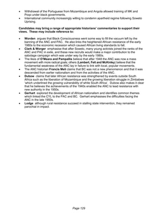 Page 129
 Withdrawal of the Portuguese from Mozambique and Angola allowed training of MK and
Poqo under black governments.
 International community increasingly willing to condemn apartheid regime following Soweto
Uprising.
Candidates may bring a range of appropriate historians’ commentaries to support their
views. These may include reference to:
 Worden argues that Black Consciousness went some way to fill the vacuum left by the
banning of the ANC and PAC. He also links the heightened African resistance of the early
1980s to the economic recession which caused African living standards to fall.
 Clark & Worger emphasise that after Soweto, many young activists joined the ranks of the
ANC and PAC in exile, and these new recruits would make a major contribution to the
sabotage campaign which was under way by the early 1980s.
 The likes of O’Meara and Pampallis believe that after 1948 the ANC was now a mass
movement with more radical goals; others (Lambert, Feit and McKinley) believe that the
fundamental weakness of the ANC lay in failure to link with local, popular movements.
 The ANC historian Francis Meli claims that BC was not a new phenomenon and that it was
descended from earlier nationalism and from the activities of the ANC.
 Dubow claims that later African resistance was strengthened by events outside South
Africa such as the liberation of Mozambique and the growing liberation struggle in Zimbabwe
‘which underlined the growing vulnerability of white South Africa’. Dubow also makes it clear
that he believes the achievements of the 1940s enabled the ANC to lead resistance with
new authority in the 1950s.
 Gerhart explored the development of African nationalism and identifies common themes
which linked the CYL to the PAC and BC. Gerhart emphasises the difficulties facing the
ANC in the late 1950s.
 Lodge although rural resistance succeed in stalling state intervention, they remained
parochial in impact.
 