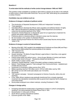 Page 130
Question 4
To what extent did the methods of white control change between 1948 and 1984?
This question invites candidates to consider to what extent a change can be seen in the methods
of white control in South Africa after World War Two up until 1984, while taking into consideration
a variety of factors.
Candidates may use evidence such as:
Evidence of change in methods of political control
 The introduction of Separate Development (1959) and ‘independent’ homelands.
 ‘Total separation’.
 Intensified efforts to decrease the African urban population and withdraw Section 10 rights.
 After 1960 the Broederbond infiltrated the Bantu Affairs Department and worked to
undermine the practical apartheid of the 1950s.
 Verwoerd’s ‘Granite Response’ to Sharpeville ‘gave him an opportunity to implement his
policies with greater determination’ (Barber).
 Preference given to industries willing to relocate to areas near the reserves.
 No net increase in the number of urbanised Africans.
 Soweto Uprising forced Pretoria into reforms which caused deep fissures among whites
‘adapt or die’.
Evidence of change in control of internal threats
 Banning of the ANC / PAC resulted in the establishment of Umkhonto we Sizwe (MK) and Poqo –
and a move to militant protest from previous policies of non-violence.
 1967 Terrorism Act.
 1975 SASO banned.
 Soweto Uprisings: Pik Botha (Foreign Minister) urged whites to “stand like a rock against
the waves of the ocean”.
 Pretoria acted swiftly and without mercy – Jimmy Kruger (Minister of Justice) said blacks
must be made ‘tame to the gun’. Thousands arrested and denied trial.
 Death of Biko in police custody, 1977.
 Verwoerd’s ‘Granite Response’ - power of the state to achieve a massive crack-down.
 Botha’s ‘Total Strategy’ against a ‘Total onslaught’ from Communist forces – establishment
of State Security Council.
 Introduction of compulsory military service (from 1972).
 Military spending rose from 700 million rand in 1974 to 3,000 million rand by 1981.
 MK carried out over 200 small-scale attacks over 18 months.
 Sharpeville.
 1961 election campaign: Verwoerd campaigned on themes of security, white unity and
apartheid.
 In the 1960s African resistance was gradually transformed from a loosely organised
movement into clandestine revolutionary elite so government response had to change to a
more direct threat.
 Rural protest employed more militant methods, including Pondoland in 1960.
Changes in foreign policy
 Increasing international condemnation of apartheid as evident in Luthuli’s campaigning
resulting in him being awarded the Nobel Peace Prize in 1961.
 Decolonisation in many parts of Africa.
 South Africa’s growing international isolation.
 Economic growth of the 1960s.
 