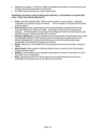 Page 131
 Deliberate campaign in 1970s and 1980s to destabilise those African countries which were
hostile to the white government in South Africa.
 By 1980s, Botha was head of a major military power.
Candidates may bring a range of appropriate historians’ commentaries to support their
views. These may include reference to:
 Posel describes apartheid after 1960 as having entered a ‘second phase’. Apartheid
“underwent an important change of direction . . . which ushered in a discrete second phase
of policy making”.
 Brian Bunting offers a contemporary communist perspective, arguing that there was
continuity between the 1950s and 1960s. “Operating on the basis of a preconceived
ideology … the Nationalists have planned their strategy with care and worked step by step
towards their goal. Nothing has been left to chance.”
 Giliomee, Mbenga et al present apartheid as a coherent body of discriminatory laws, while
acknowledging that after 1960 Verwoerd saw the homelands as an alternative form of
political representation for black South Africans at a time when political rights were
increasingly on the agenda throughout the continent.
 Barber describes a ‘remarkable shift from the government’s previous position’ during the
1960s.
 Adrian Guelk Botha sought to influence Western opinion towards South Africa directly
through domestic reform.
 Swilling “Total Strategy was an attempt to reconstitute the means of domination in terms
favourable to the ruling groups.”
 Ross emphasises threat from Soviet inspired and funded international communism,
personified by individuals such as Joe Slovo and Chris Hani.
 