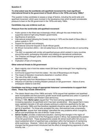Page 132
Question 5
To what extent was the worldwide anti-apartheid movement the most significant
international threat to the government of South Africa in the 1970s and early 1980s?
This question invites candidates to assess a range of factors, including the world-wide anti-
apartheid movement, which were involved in the developing crisis which brought considerable
pressure to bear on the SA government in the 1970s and early 1980s.
Candidates may use evidence such as:
Pressure from the world-wide anti-apartheid movement
 Public opinion in the West was increasingly critical, although this was limited by the
supportive stand of right wing Western governments.
 Significance of sanctions.
 International protest following the Soweto Uprising in 1976 and the death of Steve Biko in
police custody in 1977.
 Support for boycotts and embargos.
 International consumer boycott on South African goods.
 All African Convention (AAC) – did not solely focus on South Africa but also on surrounding
regimes.
 The AAC co-operated with similar anti-apartheid groups which existed in many countries
around the world, exchanging information and meeting at international conferences.
 The Thatcher and Reagan years: British and United States governments ignored anti-
apartheid lobby.
 Implication of lack of immigrants.
Other external threats to SA government
 Black majority rule in front line states meant SA faced ‘total onslaught’ from neighbouring
African states.
 Communist support from front-line states – the role of Mozambique and Angola.
 The impact of liberation movements elsewhere in southern Africa.
 The role of the ANC in exile.
 MK organised raids from Mozambique in the early 1980s.
 Influence of Cold War in limiting Western pressure on SA government - failure of arms
embargoes related to Cold War.
Candidates may bring a range of appropriate historians’ commentaries to support their
views. These may include reference to:
 The classic liberal view of the 1960s and early 1970s argued that capitalism and apartheid
were incompatible and that economic growth would erode apartheid and usher in a period of
declining discrimination and Western style democracy.
 Writing in 1985, Merle Lipton argued that “The trend (among capitalists) is towards
increasing opposition (to apartheid) and it has been accelerating”. She argued that in many
ways capitalist interests in SA were already working to undermine apartheid by the late
1970s and early 1980s and that therefore capitalists should be seen as allies in the fight to
get rid of apartheid. For those who accepted this view, disinvestment was unnecessary.
 Nigel Worden argues that ‘total strategy’ intensified the very problems which it sought to
defuse and emphasises the role of African Trade Unions.
 Adrian Guelke provides a balanced evaluation, claiming that changes in the region of
Southern Africa, and the end of the Portuguese empire in Africa, had weakened the position
of the SA government. These developments outside SA stirred revolt within SA and as a
result substantial reform of apartheid was undertaken within the framework of maintaining
white supremacy. However, “reform did not stabilise the situation. On the contrary the
changes that the government introduced had the effect of strengthening opponents of white
minority rule . . .”
 