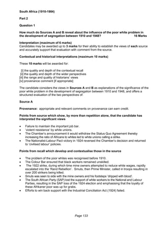 Page 133
South Africa (1910-1984)
Part 2
Question 1
How much do Sources A and B reveal about the influence of the poor white problem in
the development of segregation between 1910 and 1948? 16 Marks
Interpretation (maximum of 6 marks)
Candidates may be awarded up to 3 marks for their ability to establish the views of each source
and accurately support that evaluation with comment from the source.
Contextual and historical interpretations (maximum 10 marks)
These 10 marks will be awarded for:
[i] the quality and depth of the contextual recall
[ii] the quality and depth of the wider perspectives
[iii] the range and quality of historians’ views
[iv] provenance comment [if appropriate]
The candidate considers the views in Sources A and B as explanations of the significance of the
poor white problem in the development of segregation between 1910 and 1948, and offers a
structured evaluation of the two perspectives of:
Source A
Provenance: appropriate and relevant comments on provenance can earn credit.
Points from source which show, by more than repetition alone, that the candidate has
interpreted the significant views
 Failure to maintain the important job bar.
 ‘violent resistance’ by white unions.
 The Chamber’s announcement it would withdraw the Status Quo Agreement thereby
increasing the ratio of Africans to whites led to white unions calling a strike.
 The Nationalist-Labour Pact victory in 1924 reversed the Chamber’s decision and returned
to ‘civilised labour’ policies.
Points from recall which develop and contextualise those in the source
 The problem of the poor whites was recognised before 1910.
 The Colour Bar ensured that black workers remained unskilled.
 The 1922 strike, during which time mine owners attempted to reduce white wages, rapidly
escalated into the ‘Rand Rebellion’. Smuts, then Prime Minister, called in troops resulting in
over 200 strikers being killed.
 Smuts was seen to side with the mine owners and his footsteps ‘dripped with blood’.
 The South African Party (SAP) lost the support of white workers to the National and Labour
Parties, resulting in the SAP loss of the 1924 election and emphasising that the loyalty of
these Afrikaner poor was up for grabs.
 Efforts to win back support with the Industrial Conciliation Act (1924) failed.
 