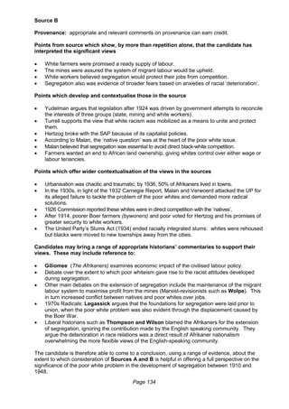 Page 134
Source B
Provenance: appropriate and relevant comments on provenance can earn credit.
Points from source which show, by more than repetition alone, that the candidate has
interpreted the significant views
 White farmers were promised a ready supply of labour.
 The mines were assured the system of migrant labour would be upheld.
 White workers believed segregation would protect their jobs from competition.
 Segregation also was evidence of broader fears based on anxieties of racial ‘deterioration’.
Points which develop and contextualise those in the source
 Yudelman argues that legislation after 1924 was driven by government attempts to reconcile
the interests of three groups (state, mining and white workers).
 Turrell supports the view that white racism was mobilized as a means to unite and protect
them.
 Hertzog broke with the SAP because of its capitalist policies.
 According to Malan, the ‘native question’ was at the heart of the poor white issue.
 Malan believed that segregation was essential to avoid direct black-white competition.
 Farmers wanted an end to African land ownership, giving whites control over either wage or
labour tenancies.
Points which offer wider contextualisation of the views in the sources
 Urbanisation was chaotic and traumatic; by 1936, 50% of Afrikaners lived in towns.
 In the 1930s, in light of the 1932 Carnegie Report, Malan and Verwoerd attacked the UP for
its alleged failure to tackle the problem of the poor whites and demanded more radical
solutions.
 1926 Commission reported these whites were in direct competition with the ‘natives’.
 After 1914, poorer Boer farmers (bywoners) and poor voted for Hertzog and his promises of
greater security to white workers.
 The United Party’s Slums Act (1934) ended racially integrated slums: whites were rehoused
but blacks were moved to new townships away from the cities.
Candidates may bring a range of appropriate historians’ commentaries to support their
views. These may include reference to:
 Giliomee (The Afrikaners) examines economic impact of the civilised labour policy.
 Debate over the extent to which poor whiteism gave rise to the racist attitudes developed
during segregation.
 Other main debates on the extension of segregation include the maintenance of the migrant
labour system to maximise profit from the mines (Marxist-revisionists such as Wolpe). This
in turn increased conflict between natives and poor whites over jobs.
 1970s Radicals: Legassick argues that the foundations for segregation were laid prior to
union, when the poor white problem was also evident through the displacement caused by
the Boer War.
 Liberal historians such as Thompson and Wilson blamed the Afrikaners for the extension
of segregation, ignoring the contribution made by the English speaking community. They
argue the deterioration in race relations was a direct result of Afrikaner nationalism
overwhelming the more flexible views of the English-speaking community.
The candidate is therefore able to come to a conclusion, using a range of evidence, about the
extent to which consideration of Sources A and B is helpful in offering a full perspective on the
significance of the poor white problem in the development of segregation between 1910 and
1948.
 