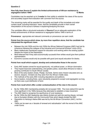 Page 135
Question 2
How fully does Source C explain the limited achievements of African resistance to
segregation before 1948? 12 Marks
Candidates may be awarded up to 3 marks for their ability to establish the views of the source
and accurately support that evaluation with comment from the source.
The remaining marks will be awarded for the quality and depth of the immediate and wider
context recall, including historians’ views, that the candidates provide in their overall
interpretation of the source’s fullness in explaining/analysing the issue.
The candidate offers a structured evaluation of Source C as an adequate explanation of the
limited achievements of African resistance to segregation before 1948 in terms of:
Provenance: appropriate and relevant comments on provenance can earn credit.
Points from the source which show, by more than repetition alone, that the candidate has
interpreted the significant views
 Between the mid-1920s and the mid-1930s the African National Congress (ANC) had lost its
coherence following the collapse of the Industrial and Commercial Workers’ Union (ICU).
 Black intellectuals maintained support for education and working within the existing system
despite the impact of the Depression.
 Most believed that if they were economically successful then whites would give them political
representation.
 Economic success would only be possible with good (and equal) education for blacks.
Points from recall which support, develop and contextualise those in the source
 Early ANC leaders aimed for equal opportunity, not political power, or African domination.
 They hoped improved understanding, and greater justice, would allow Africans to make a
growing contribution to South African society.
 Most of the early leaders (Dube, Plaatje, Gumede, Seme) were mission educated and, as
doctors, lawyers, ministers etc they were from the African middle class.
 The methods of the early ANC including deputations and petitions.
 Some leaders, including Dube, were reluctantly prepared to accept rural segregation as long
as there was a just distribution of land.
Points from recall which offer a wider contextualisation of the view in the source
 By the 1930s ANC membership probably did not exceed 1000. The more radical ICU was far
more significant in the 1920s because they attempted to establish a mass movement.
 The ANC failed to recognise the significance of rural resistance.
 By the 1930s the ANC leadership was bitterly divided and split into warring cliques, not least
due to Gumede’s flirtation with the Communist Party which deeply divided the ANC.
 Opposition to Hertzog’s Native Bills was led by the All African Convention (AAC), not the
ANC.
 1940s can be seen as a ‘decade of renewal and radicalisation’ with the revival of the ANC
under Xuma.
 