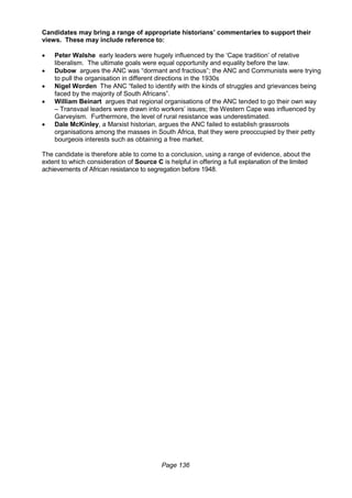 Page 136
Candidates may bring a range of appropriate historians’ commentaries to support their
views. These may include reference to:
 Peter Walshe early leaders were hugely influenced by the ‘Cape tradition’ of relative
liberalism. The ultimate goals were equal opportunity and equality before the law.
 Dubow argues the ANC was “dormant and fractious”; the ANC and Communists were trying
to pull the organisation in different directions in the 1930s
 Nigel Worden The ANC “failed to identify with the kinds of struggles and grievances being
faced by the majority of South Africans”.
 William Beinart argues that regional organisations of the ANC tended to go their own way
– Transvaal leaders were drawn into workers’ issues; the Western Cape was influenced by
Garveyism. Furthermore, the level of rural resistance was underestimated.
 Dale McKinley, a Marxist historian, argues the ANC failed to establish grassroots
organisations among the masses in South Africa, that they were preoccupied by their petty
bourgeois interests such as obtaining a free market.
The candidate is therefore able to come to a conclusion, using a range of evidence, about the
extent to which consideration of Source C is helpful in offering a full explanation of the limited
achievements of African resistance to segregation before 1948.
 