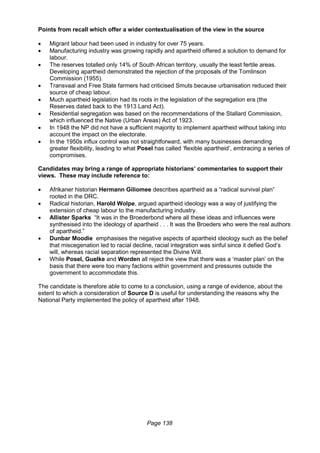 Page 138
Points from recall which offer a wider contextualisation of the view in the source
 Migrant labour had been used in industry for over 75 years.
 Manufacturing industry was growing rapidly and apartheid offered a solution to demand for
labour.
 The reserves totalled only 14% of South African territory, usually the least fertile areas.
Developing apartheid demonstrated the rejection of the proposals of the Tomlinson
Commission (1955).
 Transvaal and Free State farmers had criticised Smuts because urbanisation reduced their
source of cheap labour.
 Much apartheid legislation had its roots in the legislation of the segregation era (the
Reserves dated back to the 1913 Land Act).
 Residential segregation was based on the recommendations of the Stallard Commission,
which influenced the Native (Urban Areas) Act of 1923.
 In 1948 the NP did not have a sufficient majority to implement apartheid without taking into
account the impact on the electorate.
 In the 1950s influx control was not straightforward, with many businesses demanding
greater flexibility, leading to what Posel has called ‘flexible apartheid’, embracing a series of
compromises.
Candidates may bring a range of appropriate historians’ commentaries to support their
views. These may include reference to:
 Afrikaner historian Hermann Giliomee describes apartheid as a “radical survival plan”
rooted in the DRC.
 Radical historian, Harold Wolpe, argued apartheid ideology was a way of justifying the
extension of cheap labour to the manufacturing industry.
 Allister Sparks “It was in the Broederbond where all these ideas and influences were
synthesised into the ideology of apartheid . . . It was the Broeders who were the real authors
of apartheid.”
 Dunbar Moodie emphasises the negative aspects of apartheid ideology such as the belief
that miscegenation led to racial decline, racial integration was sinful since it defied God’s
will, whereas racial separation represented the Divine Will.
 While Posel, Guelke and Worden all reject the view that there was a ‘master plan’ on the
basis that there were too many factions within government and pressures outside the
government to accommodate this.
The candidate is therefore able to come to a conclusion, using a range of evidence, about the
extent to which a consideration of Source D is useful for understanding the reasons why the
National Party implemented the policy of apartheid after 1948.
 