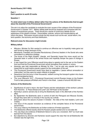 Page 139
Soviet Russia (1917-1953)
Part 1
Each question is worth 25 marks
Question 1
To what extent was it military defeat rather than the actions of the Bolsheviks that brought
about the downfall of the Provisional Government?
The aim is to allow the candidate to evaluate the main causes of the collapse of the Provisional
Government in October 1917. Military defeat itself should be analysed and compared with the
impact of revolutionary groups. There should be a sense of continuous debate and an
awareness of the players involved. Personalities, policies, actions and miscalculations will
inform the piece. Discussion should include the key issues such as the war, social reform, the
land question, the economy and food distribution.
Relevant areas for discussion might include:
Military defeat
 Milyukov, Minister for War wanted to continue an offensive war to hopefully make gains but
was forced to resign because of this.
 Menshevik (Tsereteli) and Socialist Revolutionary (Chernov) leaders in the Soviet who were
committed to a defensive strategy.
 The forces of the Right (Kadets, Liberals, and Generals) hoped this move would put the
Generals back in control of the armed forces and hopefully temper the pace of change in
Russia.
 It was hoped the June Offensive would bring about a speedy end to the war on the Eastern
front and that the Provisional Government would strengthen their position in victory.
 Kerensky was held responsible as Minister for War – but he was very popular and it was
hoped that he could inspire popular support for the continuation of the war.
 The Provisional Government would have liked to negotiate a “peace without annexation or
indemnities” but they were too weak militarily to bargain.
 Desertions from the army in their thousands, soldiers turning the transport system into chaos
by commandeering trains.
 The June Offensive 1917 – Provisional Government commit Russian troops on the Eastern
Front to take pressure off British and French in the West. Losses of around 400,000 men.
Actions of the Bolsheviks
 Significance of Lenin’s return, the April Theses and the radicalisation of the workers’ policies
from that time: ie ‘Peace Bread and Land!’ and ‘All Power to the Soviets!’
 Kerensky’s actions served only to bring the Bolsheviks back in the aftermath of the Kornilov
affair.
 By September the Bolsheviks were in control of both the Petrograd and Moscow Soviets,
though they were still in a minority in the country as a whole.
 Discussion about the seizure of power in October: the roles of the main leaders, Lenin and
Trotsky.
 The issue of the popular revolution as evidence of the complete failure of the Provisional
Government.
 The coup d’état by the Bolsheviks as further evidence of limited opposition.
 The Bolsheviks offered exactly what the Russian people wanted and no-one else did.
 The July Days are evidence of Bolshevik failure to carry out a revolution. BUT so much was
learned from this failure.
 But objections by Zinoviev and Kamenev would support the view that not all Bolsheviks felt
October was the right time.
 