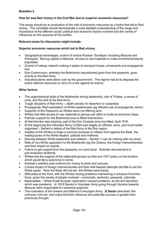Page 141
Question 2
How far was Red victory in the Civil War due to superior economic resources?
This essay should be an evaluation of the role of economic resources as a factor that led to Red
victory. The candidate should demonstrate a more detailed understanding of the range and
importance of the different social, political and economic factors involved and the variety of
influences on the outcome of the conflict.
Relevant areas for discussion might include:
Superior economic resources which led to Red victory
 Geographical advantages, control of central Russian ‘Sovdepia’ including Moscow and
Petrograd. Moving capital to Moscow. Access to raw materials to make armaments/heavily
populated.
 Control of railway network making it easier to transport troops, armaments and propaganda
tool.
 War Communism, whereby the Bolsheviks requisitioned grain from the peasants, gave
priority to the Red Army.
 Industrial plants were taken over by the government. The regime had at its disposal the
entire national resources to carry on a war against its enemy.
Other factors
 The organisational skills of the Bolsheviks strong leadership, role of Trotsky, a sense of
unity, and the skill of the Red Army.
 Tough discipline of Red Army – death penalty for desertion or cowardice.
 Propaganda, Red exploitation of White weaknesses (eg efficient use of propaganda, terror).
 Supports of the Peasantry as Whites were not offering land.
 Whites had little access to raw materials to peruse war effort or build an economic base.
 Patriotic support for the Bolsheviks due to Allied intervention.
 At first Kornilov was inspiring, part of the Don Cossack army but killed, April 1918.
 At the beginning the Volunteer Army (3,000) was largely an officers’ army, and much better
organised – Denikin’s defeat of the Red Army in the Don region.
 Inability of the Whites to forge a common purpose or military front against the Reds, the
inadequacies of the White leaders policies and methods.
 Disunity between White leadership and soldiers – Denikin “I can do nothing with my army”.
 Role of non-White opposition to the Bolsheviks (eg the Greens, the foreign interventionists)
and their impact on events.
 Failure to get support from the peasantry on Land issue. Kolchak returned land to
pre-revolution landlords.
 Whites lost the support of the nationalist groups by their pre-1917 policy on the borders
which would deny autonomy to some.
 Kolchak’s soldiers sold uniforms for money to drink and carouse.
 Limited impact of foreign interventionists and their half-hearted attempts did little to aid the
White cause. Here the Reds did not win, the Whites were losing.
 Difficulties at the front, with the Whites having problems maintaining a cohesive front-line
force, given the variety of people involved – conscripts, workmen, peasants, colonists.
 Nationalities – White Great Russian nationalism caused problems, as did anti-Semitism,
which was pandemic. In 1919 Denikin’s Volunteer Army going through Ukraine towards
Moscow were responsible for extensive pogroms.
 The motivation of the Greens and Makhno’s Insurgent Army. G Swain described ‘the
unknown civil war’ and notes that their influence and potential success is greater than
previously thought.
 