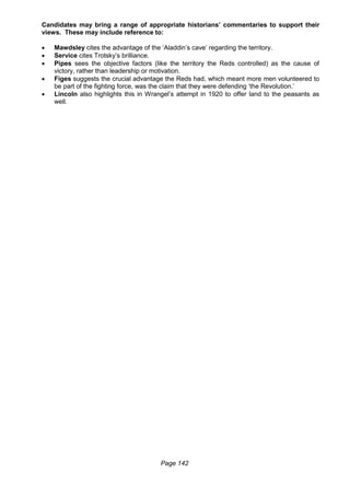 Page 142
Candidates may bring a range of appropriate historians’ commentaries to support their
views. These may include reference to:
 Mawdsley cites the advantage of the ‘Aladdin’s cave’ regarding the territory.
 Service cites Trotsky’s brilliance.
 Pipes sees the objective factors (like the territory the Reds controlled) as the cause of
victory, rather than leadership or motivation.
 Figes suggests the crucial advantage the Reds had, which meant more men volunteered to
be part of the fighting force, was the claim that they were defending ‘the Revolution.’
 Lincoln also highlights this in Wrangel’s attempt in 1920 to offer land to the peasants as
well.
 