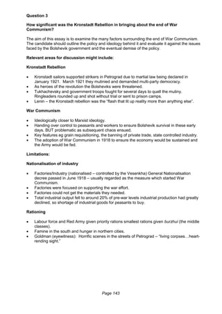 Page 143
Question 3
How significant was the Kronstadt Rebellion in bringing about the end of War
Communism?
The aim of this essay is to examine the many factors surrounding the end of War Communism.
The candidate should outline the policy and ideology behind it and evaluate it against the issues
faced by the Bolshevik government and the eventual demise of the policy.
Relevant areas for discussion might include:
Kronstadt Rebellion
 Kronstadt sailors supported strikers in Petrograd due to martial law being declared in
January 1921. March 1921 they mutinied and demanded multi-party democracy.
 As heroes of the revolution the Bolsheviks were threatened.
 Tukhachevsky and government troops fought for several days to quell the mutiny.
Ringleaders rounded up and shot without trial or sent to prison camps.
 Lenin – the Kronstadt rebellion was the “flash that lit up reality more than anything else”.
War Communism
 Ideologically closer to Marxist ideology.
 Handing over control to peasants and workers to ensure Bolshevik survival in these early
days. BUT problematic as subsequent chaos ensued.
 Key features eg grain requisitioning, the banning of private trade, state controlled industry.
 The adoption of War Communism in 1918 to ensure the economy would be sustained and
the Army would be fed.
Limitations:
Nationalisation of industry
 Factories/Industry (nationalised – controlled by the Vesenkha) General Nationalisation
decree passed in June 1918 – usually regarded as the measure which started War
Communism.
 Factories were focused on supporting the war effort.
 Factories could not get the materials they needed.
 Total industrial output fell to around 20% of pre-war levels industrial production had greatly
declined, so shortage of industrial goods for peasants to buy.
Rationing
 Labour force and Red Army given priority rations smallest rations given burzhui (the middle
classes).
 Famine in the south and hunger in northern cities.
 Goldman (eyewitness): Horrific scenes in the streets of Petrograd – “living corpses…heart-
rending sight.”
 