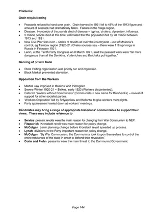 Page 144
Problems:
Grain requisitioning
 Peasants refused to hand over grain. Grain harvest in 1921 fell to 48% of the 1913 figure and
amount of livestock had dramatically fallen. Famine in the Volga region.
 Disease: Hundreds of thousands died of disease – typhus, cholera, dysentery, influenza.
 5 million people died at this time, estimated that the population fell by 28 million between
1913 and 1921.
 Now Civil War was over – series of revolts all over the countryside – out of Moscow’s
control, eg Tambov region (1920-21) Cheka sources say – there were 118 uprisings in
Russia in February 1921.
 Lenin, at the Tenth Party Congress on 8 March 1921, said the peasant wars were “far more
dangerous than all the Denikins, Yudeniches and Kolchaks put together.”
Banning of private trade
 State trading organisation was poorly run and organised.
 Black Market prevented starvation.
Opposition from the Workers
 Martial Law imposed in Moscow and Petrograd.
 Severe Winter 1920-21 = Strikes, early 1920 (Workers discontented).
 Calls for “soviets without Communists” (Communists = new name for Bolsheviks) – revival of
support for other socialist parties.
 ‘Workers Opposition’ led by Shlyapnikov and Kollontai to give workers more rights.
 Party spokesmen howled down at workers’ meetings.
Candidates may bring a range of appropriate historians’ commentaries to support their
views. These may include reference to
 Service peasant revolts were the main reason for changing from War Communism to NEP.
 Fitzpatrick Kronstadt revolt was main reason for policy change.
 McColgan Lenin planning change before Kronstadt revolt speeded up process.
 Lynch divisions in the Party important reason for policy change.
 McColgan “By War Communism, the Communists took it upon themselves to control the
entire resources of the state in order to defend their revolution.”
 Corin and Fiehn peasants were the main threat to the Communist Government.
 