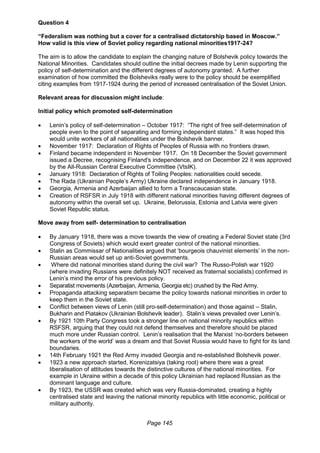 Page 145
Question 4
“Federalism was nothing but a cover for a centralised dictatorship based in Moscow.”
How valid is this view of Soviet policy regarding national minorities1917-24?
The aim is to allow the candidate to explain the changing nature of Bolshevik policy towards the
National Minorities. Candidates should outline the initial decrees made by Lenin supporting the
policy of self-determination and the different degrees of autonomy granted. A further
examination of how committed the Bolsheviks really were to the policy should be exemplified
citing examples from 1917-1924 during the period of increased centralisation of the Soviet Union.
Relevant areas for discussion might include:
Initial policy which promoted self-determination
 Lenin’s policy of self-determination – October 1917: “The right of free self-determination of
people even to the point of separating and forming independent states.” It was hoped this
would unite workers of all nationalities under the Bolshevik banner.
 November 1917: Declaration of Rights of Peoples of Russia with no frontiers drawn.
 Finland became independent in November 1917. On 18 December the Soviet government
issued a Decree, recognising Finland's independence, and on December 22 it was approved
by the All-Russian Central Executive Committee (VtsIK).
 January 1918: Declaration of Rights of Toiling Peoples: nationalities could secede.
 The Rada (Ukrainian People’s Army) Ukraine declared independence in January 1918.
 Georgia, Armenia and Azerbaijan allied to form a Transcaucasian state.
 Creation of RSFSR in July 1918 with different national minorities having different degrees of
autonomy within the overall set up. Ukraine, Belorussia, Estonia and Latvia were given
Soviet Republic status.
Move away from self- determination to centralisation
 By January 1918, there was a move towards the view of creating a Federal Soviet state (3rd
Congress of Soviets) which would exert greater control of the national minorities.
 Stalin as Commissar of Nationalities argued that ‘bourgeois chauvinist elements’ in the non-
Russian areas would set up anti-Soviet governments.
 Where did national minorities stand during the civil war? The Russo-Polish war 1920
(where invading Russians were definitely NOT received as fraternal socialists) confirmed in
Lenin’s mind the error of his previous policy.
 Separatist movements (Azerbaijan, Armenia, Georgia etc) crushed by the Red Army.
 Propaganda attacking separatism became the policy towards national minorities in order to
keep them in the Soviet state.
 Conflict between views of Lenin (still pro-self-determination) and those against – Stalin,
Bukharin and Piatakov (Ukrainian Bolshevik leader). Stalin’s views prevailed over Lenin’s.
 By 1921 10th Party Congress took a stronger line on national minority republics within
RSFSR, arguing that they could not defend themselves and therefore should be placed
much more under Russian control. Lenin’s realisation that the Marxist ‘no-borders between
the workers of the world’ was a dream and that Soviet Russia would have to fight for its land
boundaries.
 14th February 1921 the Red Army invaded Georgia and re-established Bolshevik power.
 1923 a new approach started, Korenizatsiya (taking root) where there was a great
liberalisation of attitudes towards the distinctive cultures of the national minorities. For
example in Ukraine within a decade of this policy Ukrainian had replaced Russian as the
dominant language and culture.
 By 1923, the USSR was created which was very Russia-dominated, creating a highly
centralised state and leaving the national minority republics with little economic, political or
military authority.
 