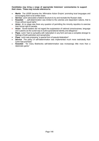 Page 146
Candidates may bring a range of appropriate historians’ commentaries to support
their views. These may include reference to:
 Martin The USSR became the ‘Affirmative Action Empire’ promoting local languages and
encouraging them to be written down.
 Service Lenin advocated a federal structure to try and recreate the Russian state.
 Kowalski “…self-determination was limited to the colonies and dependent nations, that is
those without equal rights.”
 Acton At no stage was there any question of permitting the minority republics to exercise
their formal right to secede.
 Acton “Soviet leaders did not regard the suppression of national consciousness, language
and customs as the surest way to build supranational identity and allegiance.”
 Pipes Lenin ‘had no sympathy with nationalism in any form and was a complete stranger to
feelings of both patriotism and xenophobia.’
 Pipes Lenin was proposing “a special form of pseudo-federalism”.
 Service The policy of self-determination was implemented much more restrictedly than
Lenin had promised.
 Kowalski “for many Bolsheviks self-determination was increasingly little more than a
diplomatic game.”
 