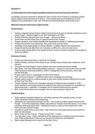 Page 147
Question 5
To what extent were the Purges prompted mainly by social and economic factors?
Candidates would be expected to debate the main causes of the Purges by evaluating political
factors against social and economic factors. There should also be an awareness of main
debates surrounding Stalin’s role, role of NKVD and external threats to the Soviet Union.
Relevant areas for discussion might include:
Social factors
 Yezhov instigated period of terror called Yezhovshchina (known by Western historians as the
Great Purge) – reached height in mid 1937 and lasted until 1938.
 People looked for personal gain from Purges – denounced others.
 Government worried about loss of support/control of the masses.
 Purges caused so much social instability that impossible for society to challenge government.
 Purges induced fear and submission, like under Lenin and the Tsars.
 Campaign encouraging people to criticise officials = to deflect criticism from government.
 People forced to look after their own interests, so difficult to unite with each other.
 In some ways responsible for the spread of terror to such an extent as people encouraged to
denounce others.
Economic factors
 Purges provided slave labour in and from the Gulags.
 External threats, reaction to the threat of war. Strong heavy industry base needed for arms
industry.
 The pace of industrialisation had to quicken and more workers/prisoners needed.
 Mid-1930s, Five-Year Plans falling behind schedule – downturn in the Soviet economy after
1936 because of technical problems, Stalin’s management of the economy, and a bad
harvest that year.
 Purges used to blame “scapegoats” for economic failures.
 Poor economic progress + conditions were enemy sabotage and wrecking.
 Purges used to push an unwilling people to work even harder already suffering from impact
of First Five-Year Plan.
 Tension between workers and managers because of Stakhanovite campaign of 1936 –
centre wanted to encourage workers to produce more and to put pressure on managers by
demanding tools + materials: if managers did not respond denounced by workers.
 BUT, some did not denounce managers: did not want production rates to fall.
Political factors
 Stalin replaced Yagoda criticised for not finding enemies of the people quickly enough.
Terror prevented criticism of the leadership.
 Debatable who was behind the Kirov murder – the murder provided a good excuse for the
Purges – if the Party leadership (Stalin) was behind it, Purges came from above, if not, Party
members destroying each other – leadership forced to cover-up inner destruction of the
Party and carry out the Purges.
 Caused by Lower Party (Local Level) – little control from top people denouncing others for
their own advantage.
 Show Trials not from thin air: Trotsky formed “bloc” = threat.
 The “top down” view – Stalin intended to kill his opponents to increase his personal power.
Use of high profile Show Trials such as Zinoviev and Kamenev and Bukharin.
 Stalin simply followed Lenin’s lead from the Red Terror.
 