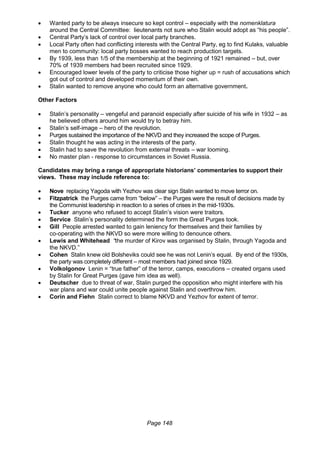 Page 148
 Wanted party to be always insecure so kept control – especially with the nomenklatura
around the Central Committee: lieutenants not sure who Stalin would adopt as “his people”.
 Central Party’s lack of control over local party branches.
 Local Party often had conflicting interests with the Central Party, eg to find Kulaks, valuable
men to community: local party bosses wanted to reach production targets.
 By 1939, less than 1/5 of the membership at the beginning of 1921 remained – but, over
70% of 1939 members had been recruited since 1929.
 Encouraged lower levels of the party to criticise those higher up = rush of accusations which
got out of control and developed momentum of their own.
 Stalin wanted to remove anyone who could form an alternative government.
Other Factors
 Stalin’s personality – vengeful and paranoid especially after suicide of his wife in 1932 – as
he believed others around him would try to betray him.
 Stalin’s self-image – hero of the revolution.
 Purges sustained the importance of the NKVD and they increased the scope of Purges.
 Stalin thought he was acting in the interests of the party.
 Stalin had to save the revolution from external threats – war looming.
 No master plan - response to circumstances in Soviet Russia.
Candidates may bring a range of appropriate historians’ commentaries to support their
views. These may include reference to:
 Nove replacing Yagoda with Yezhov was clear sign Stalin wanted to move terror on.
 Fitzpatrick the Purges came from “below” – the Purges were the result of decisions made by
the Communist leadership in reaction to a series of crises in the mid-1930s.
 Tucker anyone who refused to accept Stalin’s vision were traitors.
 Service Stalin’s personality determined the form the Great Purges took.
 Gill People arrested wanted to gain leniency for themselves and their families by
co-operating with the NKVD so were more willing to denounce others.
 Lewis and Whitehead “the murder of Kirov was organised by Stalin, through Yagoda and
the NKVD.”
 Cohen Stalin knew old Bolsheviks could see he was not Lenin’s equal. By end of the 1930s,
the party was completely different – most members had joined since 1929.
 Volkolgonov Lenin = “true father” of the terror, camps, executions – created organs used
by Stalin for Great Purges (gave him idea as well).
 Deutscher due to threat of war, Stalin purged the opposition who might interfere with his
war plans and war could unite people against Stalin and overthrow him.
 Corin and Fiehn Stalin correct to blame NKVD and Yezhov for extent of terror.
 