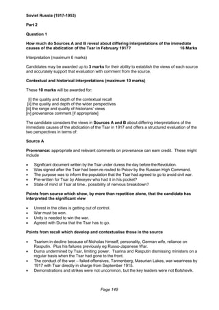 Page 149
Soviet Russia (1917-1953)
Part 2
Question 1
How much do Sources A and B reveal about differing interpretations of the immediate
causes of the abdication of the Tsar in February 1917? 16 Marks
Interpretation (maximum 6 marks)
Candidates may be awarded up to 3 marks for their ability to establish the views of each source
and accurately support that evaluation with comment from the source.
Contextual and historical interpretations (maximum 10 marks)
These 10 marks will be awarded for:
[i] the quality and depth of the contextual recall
[ii] the quality and depth of the wider perspectives
[iii] the range and quality of historians’ views
[iv] provenance comment [if appropriate]
The candidate considers the views in Sources A and B about differing interpretations of the
immediate causes of the abdication of the Tsar in 1917 and offers a structured evaluation of the
two perspectives in terms of:
Source A
Provenance: appropriate and relevant comments on provenance can earn credit. These might
include
 Significant document written by the Tsar under duress the day before the Revolution.
 Was signed after the Tsar had been re-routed to Pskov by the Russian High Command.
 The purpose was to inform the population that the Tsar had agreed to go to avoid civil war.
 Pre-written for Tsar by Alexeyev who had it in his pocket?
 State of mind of Tsar at time.. possibility of nervous breakdown?
Points from source which show, by more than repetition alone, that the candidate has
interpreted the significant view
 Unrest in the cities is getting out of control.
 War must be won.
 Unity is needed to win the war.
 Agreed with Duma that the Tsar has to go.
Points from recall which develop and contextualise those in the source
 Tsarism in decline because of Nicholas himself, personality, German wife, reliance on
Rasputin. Plus his failures previously eg Russo-Japanese War.
 Duma undermined by Tsar, limiting power. Tsarina and Rasputin dismissing ministers on a
regular basis when the Tsar had gone to the front.
 The conduct of the war – failed offensives, Tannenberg, Masurian Lakes, war-weariness by
1917 with Tsar directly in charge from September 1915.
 Demonstrations and strikes were not uncommon, but the key leaders were not Bolshevik.
 