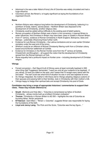 Page 15
 Adomnan’s (he was a later Abbot of Iona) Life of Columba was widely circulated and had a
huge influence.
 Columba’s arrival, like Ninian’s, is hugely significant as laying the foundations of an
organised Church.
Rome
 Northern Britons were religious long before the development of Christianity, believing in a
pantheon of Gods, totems, sacred places – Northern Britain was disposed to the
development of Christianity, another religious idea.
 Christianity could be added without difficulty to the existing pool of belief systems.
 Roman occupation of Northern Britain was a factor in the conversion; it opened Britain to
wider influences, first Christians in Britain may have been Jews or Greeks in Roman Britain.
 From 4th
century, evidence of Roman Christianity in North England, Bishoprics, Sees and
Bishops – potentially influencing those further north.
 Evidence for sub-Roman Christianity – the Latinus tombstone and an even earlier Christian
cemetery under the east end of the priory.
 Whithorn could be an offshoot of Roman Christianity filtering north from a Christian colony
based around Roman settlement at Carlisle.
 Evidence for Christians in the Roman frontier zone from the 4th
century at Carlisle,
Chesterholm and Brougham – all support the notion that the development of Christianity
spread from the Roman bishopric at York.
 Rome arguably had a profound impact on frontier zone – including development of Christian
religion.
Vikings
 Forced conversion – Earl Sigurd & all of Orkney were at least nominally baptised in 995
when King Olaf Tryggesson demanded, “I want you and all your subjects to be baptised. If
you refuse, I’ll have you killed on the spot, and I swear that I’ll ravage every island with fire
and steel.” The earl could see what kind of situation he was in and was baptised at once.
 As Vikings integrated, the mother’s milk theory led to Vikings adopting religious customs of
their spouses and passing faith to their families, took in Christianity with their mother’s milk.
 Vikings happy to hedge their spiritual bets and accept Christianity into pool of Gods.
Candidates may bring a range of appropriate historians’ commentaries to support their
views. These may include reference to:
 Smyth Warlords and Holy Men – “Columba is remembered as father of Scottish
Christianity…whose monks built up a brilliant Christian civilisation”
 Thomas Christianity in Roman Britain to AD 500 – highlights the role of Columba as
founding father, Ninian peripheral.
 B Paterson Saint Wars – “Ninian v. Columba”, suggests Ninian was responsible for laying
the foundations of the faith.
 Lloyd and Jenny Laing The Picts and the Scots, “Columba was the key figure…”
 