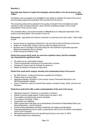 Page 151
Question 2
How fully does Source C explain the strategies used by Stalin in his rise to power in the
1920s? 12 Marks
Candidates may be awarded up to 3 marks for their ability to establish the views of the source
and accurately support that evaluation with comment from the source.
The remaining marks will be awarded for the quality and depth of the immediate and wider
contextual recall, including historians’ views, that the candidate provides in their overall
interpretation of the source’s value.
The candidate offers a structured evaluation of Source C as an adequate explanation of the
issues surrounding Stalin’s rise to power in terms of:
Provenance: appropriate and relevant comments on provenance can earn credit. These might
include
 Source shows an awareness of Bukharin’s role and that he still had influence at this time.
 Written six months after Trotsky’s exile and after the defeat of the Left.
 Bukharin was on the Right of the party being the main defender of gradualist approach
allowing the peasantry time to develop.
 Written during the Shakhty Trials.
Points from source which show, by more than repetition alone, that the candidate
has interpreted the significant views
 His actions as an unprincipled intriguer.
 That he subordinates everything to his preservation of power.
 Changes his views to get rid of people he wants out.
 Makes concessions to isolate his opponents.
Points from recall which support, develop and contextualise those in the source
 By 1926 Zinoviev, Trotsky and Kamenev expelled from Politburo.
 Politburo fails to remove Stalin.
 Ideological debates ‘Socialism in One Country’ versus ‘Permanent Revolution’ and
NEP/industrialisation debate.
 Lenin’s Testament: views on several Party leaders, including Trotsky, Stalin, Zinoviev and
Kamenev.
Points from recall which offer a wider contextualisation of the view in the source
 Attempts to keep the ‘Testament’ a secret/ban on factions.
 Details of previous battle against Trotsky before his exile in 1927.
 The qualities and deficiencies of each candidate.
 The ‘Lessons of October’ (1924).
 Factionalism and infighting.
 Stalin’s power base in the party: as an administrator (Commissar for Nationalities) Patron (as
General Secretary, Lenin Enrolment).
 Control of Party organisation and Party membership, the Orgburo and Secretariat.
 Pragmatist/opportunist (Lenin’s death, producing the cult of Lenin and Stalin’s self-adopted
role as Lenin’s disciple).
 Manipulating situations to his own benefit (eg during the ‘war scare’ of 1927).
 His determination and ruthlessness.
 