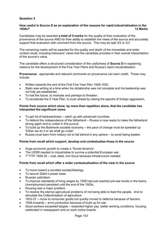 Page 153
Question 3
How useful is Source D as an explanation of the reasons for rapid industrialisation in the
1930s? 12 Marks
Candidates may be awarded a total of 5 marks for the quality of their evaluation of the
provenance of the source AND for their ability to establish the views of the source and accurately
support that evaluation with comment from the source. This may be split 3/2 or 2/3
The remaining marks will be awarded for the quality and depth of the immediate and wider
context recall, including historians’ views that the candidate provides in their overall interpretation
of the source’s value.
The candidate offers a structured consideration of the usefulness of Source D in explaining
reasons for the development of the Five Year Plans and Russia’s rapid industrialisation.
Provenance: appropriate and relevant comments on provenance can earn credit. These may
include:
 Written towards the end of the First Five Year Plan 1928-1932.
 Stalin was writing at a time when his dictatorship was not complete and his leadership was
not fully yet established.
 To hail the future, to motivate and perhaps to threaten.
 To accelerate the 5 Year Plan, to push ahead by raising the spectre of foreign aggression.
Points from source which show, by more than repetition alone, that the candidate has
interpreted the significant views
 To get rid of backwardness – catch up with advanced countries.
 To defend the independence of the fatherland – Russia is now ready to make the fatherland
strong again and is united in this pursuit.
 To build up the Bolshevik socialist economy – the pace of change must be speeded up
‘Either we do it or we shall go under’.
 Russia must learn from history not to fall behind in any sphere – to avoid being beaten.
Points from recall which support, develop and contextualise those in the source
 Huge economic growth to create a “Soviet America”.
 The USSR needed to industrialise to survive a potential European war.
 1st
FYP 1928-32 – coal, steel, iron focus because infrastructure needed.
Points from recall which offer a wider contextualisation of the view in the source
 To move toward a socialist society/Ideology.
 To secure Stalin’s power base.
 Russian patriotism.
 To improve standards of living wages by 1928 had just reached pre-war levels in the towns.
Unemployment persisted until the end of the 1920s.
 Housing was a major problem.
 To resolve the eternal agricultural problems of not being able to feed the people. And to
stimulate the Collectivisation of agriculture.
 1933-37 – move to consumer goods but quickly moved to defence because of fascism.
 1938 onwards – arms production because of build up for war.
 Good workers exceeded targets – rewarded higher pay, better working conditions, housing,
celebrated in newspapers and on work notice boards.
 