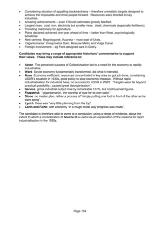 Page 154
 Considering situation of appalling backwardness – therefore unrealistic targets designed to
achieve the impossible and drive people forward. Resources were directed to key
industries.
 Amazing achievements – even if Soviet estimates grossly falsified.
 Largest rises: coal, iron, electricity but smaller rises: steel, chemicals (especially fertilisers).
 Providing machinery for agriculture.
 Plans declared achieved one year ahead of time – better than West, psychologically
beneficial.
 New centres; Magnitogorsk, Kuznetz – most east of Urals.
 ‘Gigantomania’: Dnieprostroi Dam, Moscow Metro and Volga Canal.
 Foreign involvement – eg Ford-designed cars in Gorky.
Candidates may bring a range of appropriate historians’ commentaries to support
their views. These may include reference to:
 Acton The perceived success of Collectivisation led to a need for the economy to rapidly
industrialise.
 Ward Soviet economy fundamentally transformed, did what it intended.
 Nove Economy inefficient, resources concentrated in key area so got job done, considering
USSR’s situation in 1930s, good policy to stop economic impasse. Without rapid
industrialisation for industrial base, no success for USSR in WW2. “Targets were far beyond
practical possibility...caused great disorganisation”.
 Service gross industrial output rose by remarkable 137%, but controversial figures.
 Fitzpatrick “‘gigantomania’, the worship of size for its own sake.”
 Stone no master plan, rather a process of “simply putting one foot in front of the other as he
went along”.
 Lynch there was “very little planning from the top”.
 Corin and Fiehn with economy “in a rough crude way progress was made”.
The candidate is therefore able to come to a conclusion, using a range of evidence, about the
extent to which a consideration of Source D is useful as an explanation of the reasons for rapid
industrialisation in the 1930s.
 