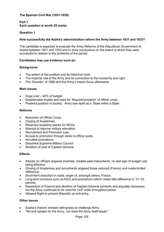Page 155
The Spanish Civil War (1931-1939)
Part 1
Each question is worth 25 marks
Question 1
How successfully did Azaña's administration reform the Army between 1931 and 1933?
The candidate is expected to evaluate the Army Reforms of the Republican Government of
Azaña between 1931 and 1933 and to draw conclusions on the extent to which they were
successful in relation to the problems of the period.
Candidates may use evidence such as:
Background
 The extent of the problem and its historical roots.
 The imperial role of the Army and its connection to the monarchy and right.
 The ‘Disaster’ of 1898 and the Army’s inward focus afterwards.
Main issues
 Huge cost – 40% of budget.
 Questionable loyalty and need for ‘Republicanisation’ of officer corps.
 Powerful position in society. Army saw itself as a ‘State within a State’.
Reforms
 Reduction of Officer Corps.
 Closing of Academies.
 Reserved academy places for NCOs.
 Attempt to improve military education.
 Recruitment and Promotion Law.
 Access to promotion through ranks to officer posts.
 Annulled promotions.
 Dissolved Supreme Military Council.
 Abolition of post of Captain-General.
Effects
 Attacks on officers angered enemies, created paid malcontents, no real sign of budget cuts
being effective.
 Closing of Academies and annulments angered those reduced (Franco) and made limited
difference.
 Short-term reduction in costs, anger of, amongst others, Franco.
 Long-term solutions such as NCO and promotions reform made little difference in ’31-’33
periods.
 Dissolution of Council and abolition of Captain-General symbolic and arguably necessary
but the Army continued to be used for ‘civil’ order throughout period.
 Allowed Right to present Republic as anti-army.
Other issues
 Azaña’s rhetoric showed willingness to challenge Army.
 "No-one speaks for the Army, nor does the Army itself speak."
 