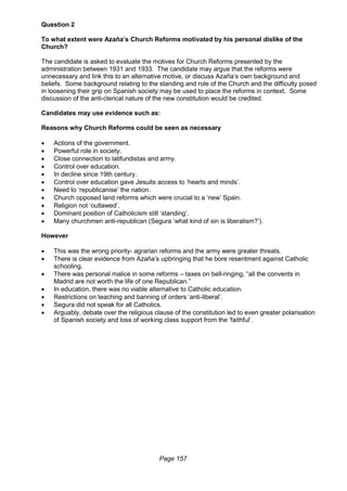 Page 157
Question 2
To what extent were Azaña’s Church Reforms motivated by his personal dislike of the
Church?
The candidate is asked to evaluate the motives for Church Reforms presented by the
administration between 1931 and 1933. The candidate may argue that the reforms were
unnecessary and link this to an alternative motive, or discuss Azaña’s own background and
beliefs. Some background relating to the standing and role of the Church and the difficulty posed
in loosening their grip on Spanish society may be used to place the reforms in context. Some
discussion of the anti-clerical nature of the new constitution would be credited.
Candidates may use evidence such as:
Reasons why Church Reforms could be seen as necessary
 Actions of the government.
 Powerful role in society.
 Close connection to latifundistas and army.
 Control over education.
 In decline since 19th century.
 Control over education gave Jesuits access to ‘hearts and minds’.
 Need to ‘republicanise’ the nation.
 Church opposed land reforms which were crucial to a ‘new’ Spain.
 Religion not ‘outlawed’.
 Dominant position of Catholicism still ‘standing’.
 Many churchmen anti-republican (Segura ‘what kind of sin is liberalism?’).
However
 This was the wrong priority- agrarian reforms and the army were greater threats.
 There is clear evidence from Azaña’s upbringing that he bore resentment against Catholic
schooling.
 There was personal malice in some reforms – taxes on bell-ringing, “all the convents in
Madrid are not worth the life of one Republican.”
 In education, there was no viable alternative to Catholic education.
 Restrictions on teaching and banning of orders ‘anti-liberal’.
 Segura did not speak for all Catholics.
 Arguably, debate over the religious clause of the constitution led to even greater polarisation
of Spanish society and loss of working class support from the ‘faithful’.
 