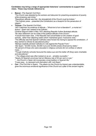Page 158
Candidates may bring a range of appropriate historians’ commentaries to support their
views. These may include reference to:
 Beevor (The Spanish Civil War):
“The Church was detested by the workers and labourers for preaching acceptance of poverty
while amassing vast riches.”
“Republican attitude was that...the stranglehold of the Church must be broken.”
“The Catholic press ...presented (the Constitution) as a blueprint for the persecution of
religion.”
 Thomas (The Spanish Civil War):
1927 Catechism as evidence of attitude – “What kind of sin is liberalism?...a mortal sin.”
Azana – Spain had ‘ceased to be Catholic’.
Cardinal Segura's letter in May 1931 attacking Republic further illustrated attitude.
“No clear statement can be made of the political attitude of the Church.”
“It would have been wise...if the Republic had concentrated on the creation of good
schools...rather than attacking orders which maintained good, if exclusive ones.”
“The difficulty was that Spanish Catholics were forced into having to oppose the constitution...if
they wished to criticise its educational policy.”
“Bishops explicitly advised Catholics to vote against the Popular Front.”
’30s Spain- “20,000 monks, 60,000 nuns and 35,000 priests (financed by state).”
“90 percent of those who were educated in religious schools did not confess or attend
mass…”.
“Though (Catholic schools) favoured the status quo and the better off (they) were charitable
and educational.”
“..The village priest was often looked on as an…amiable counsellor.”
“Nearly 20 Spanish provinces had an illiteracy rate of 50 per cent or over.”
“…the Church in Spain did incorporate a long tradition in Spanish life.”
“It was easy…to represent anti-clericalism with ‘anti-Spain.”
 Carr (The Civil War in Spain): This attack (on the Church by Azana) was understandable,
given the enormous emotional significance of the Church as a pillar of the ancient regime.
 