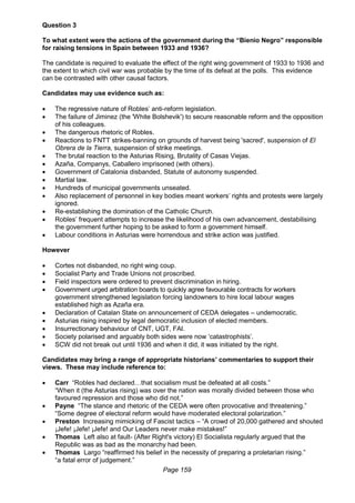 Page 159
Question 3
To what extent were the actions of the government during the “Bienio Negro” responsible
for raising tensions in Spain between 1933 and 1936?
The candidate is required to evaluate the effect of the right wing government of 1933 to 1936 and
the extent to which civil war was probable by the time of its defeat at the polls. This evidence
can be contrasted with other causal factors.
Candidates may use evidence such as:
 The regressive nature of Robles’ anti-reform legislation.
 The failure of Jiminez (the 'White Bolshevik') to secure reasonable reform and the opposition
of his colleagues.
 The dangerous rhetoric of Robles.
 Reactions to FNTT strikes-banning on grounds of harvest being 'sacred', suspension of El
Obrera de la Tierra, suspension of strike meetings.
 The brutal reaction to the Asturias Rising, Brutality of Casas Viejas.
 Azaña, Companys, Caballero imprisoned (with others).
 Government of Catalonia disbanded, Statute of autonomy suspended.
 Martial law.
 Hundreds of municipal governments unseated.
 Also replacement of personnel in key bodies meant workers’ rights and protests were largely
ignored.
 Re-establishing the domination of the Catholic Church.
 Robles’ frequent attempts to increase the likelihood of his own advancement, destabilising
the government further hoping to be asked to form a government himself.
 Labour conditions in Asturias were horrendous and strike action was justified.
However
 Cortes not disbanded, no right wing coup.
 Socialist Party and Trade Unions not proscribed.
 Field inspectors were ordered to prevent discrimination in hiring.
 Government urged arbitration boards to quickly agree favourable contracts for workers
government strengthened legislation forcing landowners to hire local labour wages
established high as Azaña era.
 Declaration of Catalan State on announcement of CEDA delegates – undemocratic.
 Asturias rising inspired by legal democratic inclusion of elected members.
 Insurrectionary behaviour of CNT, UGT, FAI.
 Society polarised and arguably both sides were now ‘catastrophists’.
 SCW did not break out until 1936 and when it did, it was initiated by the right.
Candidates may bring a range of appropriate historians’ commentaries to support their
views. These may include reference to:
 Carr “Robles had declared…that socialism must be defeated at all costs.”
“When it (the Asturias rising) was over the nation was morally divided between those who
favoured repression and those who did not.”
 Payne “The stance and rhetoric of the CEDA were often provocative and threatening.”
“Some degree of electoral reform would have moderated electoral polarization.”
 Preston Increasing mimicking of Fascist tactics – “A crowd of 20,000 gathered and shouted
¡Jefe! ¡Jefe! ¡Jefe! and Our Leaders never make mistakes!”
 Thomas Left also at fault- (After Right's victory) El Socialista regularly argued that the
Republic was as bad as the monarchy had been.
 Thomas Largo “reaffirmed his belief in the necessity of preparing a proletarian rising.”
“a fatal error of judgement.”
 