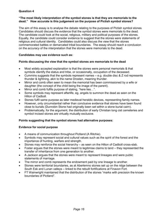 Page 16
Question 4
“The most likely interpretation of the symbol stones is that they are memorials to the
dead.” How accurate is this judgement on the purpose of Pictish symbol stones?
The aim of this essay is to analyse the debate relating to the purposes of Pictish symbol stones.
Candidates should discuss the evidence that the symbol stones were memorials to the dead.
The candidate could look at the social, religious, military and political purposes of the stones.
Equally, the candidate could consider evidence to suggest that the stones were statements of
religious and cultural identity. Candidates could also discuss the view that the stones
commemorated battles or demarcated tribal boundaries. The essay should reach a conclusion
on the accuracy of the interpretation that the stones were memorials to the dead.
Candidates may use evidence such as:
Points discussing the view that the symbol stones are memorials to the dead
 Most widely accepted explanation is that the stones were personal memorials & that
symbols identify the status and tribe, or occasionally, occupation of the deceased.
 Cummins suggests that the symbols represent names – e.g. double disc & Z rod represents
thunder & lightning, akin to the name Drosten, meaning thunder.
 Mirror and comb often seen to mean the memorial has been commissioned by a wife or
daughter (the concept of the child being the image of the parent).
 Mirror and comb fulfils purpose of stating, “here lies…”.
 Some symbols may represent afterlife, eg, angels to summon the dead as seen on the
Hilton of Cadboll.
 Stones fulfil same purpose as later medieval heraldic devices, representing family names.
 However, only circumstantial rather than conclusive evidence that stones have been found
close to burials (Dunrobin Stone had originally been set within a stone burial cairn).
 Problematically, for the argument, the distribution of early Christian long cist cemeteries and
symbol incised stones are virtually mutually exclusive.
Points suggesting that the symbol stones had alternative purposes:
Evidence for social purpose
 A means of communication throughout Pictland (A Ritchie).
 Symbols may represent social and cultural values such as the spirit of the forest and the
importance of hunting, warfare and strength.
 Stones may reinforce the social hierarchy – as seen on the Hilton of Cadboll cross-slab.
 Foster argues that the stones were meant to legitimise claims to land – they represented the
transfer of inheritance from one generation to another.
 A Jackson argues that the stones were meant to represent lineages and were public
statements of marriage.
 The mirror and comb represents the endowment paid by one lineage to another.
 Stones were territorial boundaries, as at Aberlemno stones set up on the ridge between the
South Esk and Lunan valleys – linked to the rebuilt fortifications at Finavon Fort.
 FT Wainwright maintained that the distribution of the stones “marks with precision the known
boundaries of Pictland”.
 