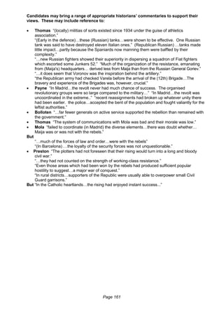 Page 161
Candidates may bring a range of appropriate historians’ commentaries to support their
views. These may include reference to:
 Thomas “(locally) militias of sorts existed since 1934 under the guise of athletics
association.”
“(Early in the defence)…these (Russian) tanks…were shown to be effective. One Russian
tank was said to have destroyed eleven Italian ones.” (Republican Russian) …tanks made
little impact…partly because the Spaniards now manning them were baffled by their
complexity.”
“…new Russian fighters showed their superiority in dispersing a squadron of Fiat fighters
which escorted some Junkers 52.” “Much of the organization of the resistance, emanating
from (Maija's) headquarters… derived less from Maija than from the Russian General Goriev.”
“…it does seem that Voronov was the inspiration behind the artillery.”
“the Republican army had checked Varela before the arrival of the (12th) Brigade…The
bravery and experience of the Brigades was, however, crucial.”
 Payne “In Madrid…the revolt never had much chance of success. The organised
revolutionary groups were so large compared to the military…” “In Madrid…the revolt was
uncoordinated in the extreme..” “recent reassignments had broken up whatever unity there
had been earlier. the police…accepted the bent of the population and fought valiantly for the
leftist authorities.”
 Bolloten “…far fewer generals on active service supported the rebellion than remained with
the government.”
 Thomas “The system of communications with Mola was bad and their morale was low.”
 Mola “failed to coordinate (in Madrid) the diverse elements…there was doubt whether…
Maija was or was not with the rebels.”
But
“…much of the forces of law and order…were with the rebels”
“(In Barcelona) …the loyalty of the security forces was not unquestionable.”
 Preston “The plotters had not foreseen that their rising would turn into a long and bloody
civil war.”
“…they had not counted on the strength of working-class resistance.”
“Even those areas which had been won by the rebels had produced sufficient popular
hostility to suggest…a major war of conquest.”
“In rural districts…supporters of the Republic were usually able to overpower small Civil
Guard garrisons.”
But “In the Catholic heartlands…the rising had enjoyed instant success...”
 