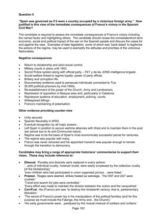 Page 162
Question 5
“Spain was governed as if it were a country occupied by a victorious foreign army.” How
justified is this view of the immediate consequences of Franco’s victory in the Spanish
Civil War?
The candidate is required to assess the immediate consequences of Franco’s victory including
the named factor and highlighting others. The candidate should review the immediate/short term
economic, social and political impact of the war on the Spanish people and discuss the cases for
and against the view. Examples of later legislation, some of which was ‘back-dated’ to legitimise
the actions of the regime, may be used to exemplify the attitudes and priorities of the victorious
Nationalists.
Negative consequences
 Return to dictatorship and strict social control.
 Military courts in place until 1943.
 Secret Police system along with official party – FET y de las JONS intelligence brigade.
 Social welfare linked to regime loyalty- power of party official.
 Bribery and corruption rife.
 Documentary evidence used to persecute individuals connected to TUs.
 26,000 political prisoners by mid-1940s.
 Re-establishment of the power of the Church, Army and Landowners.
 Repression of opposition in Basque area and, particularly in Catalonia.
 Repressive systems of education, employment, policing, courts.
 Widespread killings.
 Franco's maintaining of polarisation.
Other evidence providing counter-view
 Unity secured.
 Spanish Neutrality in WW2.
 Eventual recognition by all major powers.
 Left Spain in position to secure wartime alliances with West and to maintain them in the post
war period due to its anti-Communist nature.
 Regime was to be the basis of Spain's most economically successful period for centuries.
 The regime was popular with many.
 Franco was never removed and his appointed monarch was popular enough to remain
through the transition to democracy.
Candidates may bring a range of appropriate historians’ commentaries to support their
views. These may include reference to:
 Ellwood ‘Plurality and diversity were replaced in every sphere.’
‘...acts of individual cruelty, however brutal, were easily surpassed by the collective cruelty
[of the Dictatorship].’
‘even children who had participated in union organised picnics ...were listed.’
 Preston ‘Wages were slashed, strikes treated as sabotage.. The CNT and UGT were
crushed.’
‘Travel and search for jobs were controlled.’
‘Every effort was made to maintain the division between the victors and the vanquished.’
 Carr/Fusi His (Franco) aim was ‘to destroy the nineteenth century; that is, parliamentary
liberalism.’
 ‘The secret of Franco's power lay in his manipulation of the political families (and for this
purpose we must include the Falange, the Army and…the Church).’
 ‘His early governments were…paralysed by the mutual mistrust of soldiers and civilians.’
 