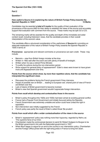 Page 163
The Spanish Civil War (1931-1939)
Part 2
Question 1
How useful is Source A in explaining the nature of British Foreign Policy towards the
Spanish Republic in 1936? 12 Marks
Candidates may be awarded a total of 5 marks for the quality of their evaluation of the
provenance of the source AND for their ability to establish the views of the source and accurately
support that evaluation with comment from the source. These marks may be split 3/2 or 2/3.
The remaining marks will be awarded for the quality and depth of the immediate and wider
context recall, including historians' views, that the candidate provides in their overall
interpretation of the source's value.
The candidate offers a structured consideration of the usefulness of Source A in providing an
adequate explanation of the nature of British Foreign Policy towards the Spanish Republic in
1936 in terms of:
Provenance: appropriate and relevant comments on provenance can earn credit. These may
include:
 Memoirs – view from British foreign minister at the time.
 Written in 1962 well after the event and with plenty of benefit of hindsight.
 Written when he was a retired Prime Minister.
 To justify his actions during the non-intervention period.
 Show support for general policy of appeasement? Eden’s views were known to have grown
more anti-Appeasement over time.
Points from the source which show, by more than repetition alone, that the candidate has
interpreted the significant views
 Discusses the problems facing the French government if they intervene.
 Impact of possible war on Britain … leading to European war; shared point of view of French
and British over this.
 Lack of desire of British government to become involved.
 Britain’s view that Spanish government wouldn’t appreciate foreign intervention.
Points from recall which develop and contextualise those in the source
 Britain’s policy throughout the 1920s and 1930s had been aimed at avoiding general conflict.
 France had a Popular Front Government and initially favoured aiding the Republic.
 French Government was extremely unstable and action could have united the right in
opposition.
 Non-intervention was initially suggested by the French.
 French policy was partly the result of Eden’s veiled threat ‘Be prudent’.
Points from recall which offer a wider contextualisation of the views in the source
 Britain’s ‘appeasement’ policy was nothing more than hypocrisy; regarded by Nehru as:
‘The supreme farce of our time’.
 Chamberlain made the controversial decision to send Sir Robert Hodgson to Burgos to be
the British government’s link with the Nationalist government in 1937.
 When Blum began to argue for an end to the country’s non intervention policy, Chamberlain
and the Foreign Office joined with the right-wing press in France to bring him down.
 