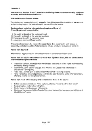 Page 165
Question 2
How much do Sources B and C reveal about differing views on the reasons why unity was
achieved within the Nationalist forces? 16 Marks
Interpretation (maximum 6 marks)
Candidates may be awarded up to 3 marks for their ability to establish the views of each source
and accurately support that evaluation with comment from the source.
Contextual and historical interpretations (maximum 10 marks)
These 10 marks will be awarded for:
[i] the quality and depth of the contextual recall
[ii] the quality and depth of the wider perspectives
[iii] the range and quality of historians' views
[iv] provenance comment [if appropriate]
The candidate considers the views in Sources B and C on reasons why unity existed or
apparently existed amongst the Nationalists and offers a structured evaluation in terms of:
Points from Source B
Provenance: Appropriate and relevant comments on provenance will earn credit
Points from the source which show, by more than repetition alone, that the candidate has
interpreted the significant views
 ‘Victorious General…the hope of all of the middle-class and all on the Right’ illustrates unity
created by military success.
 Alternatives,‘Calvo Sotelo, Sanjurjo, José Antonio, and Goded were either dead or
unavailable.’ forcing unity.
 ‘Mola was… looked upon as a Republican Monarchist.’ Showing divisions.
 ‘Only Franco had remained politically neutral in the past’ therefore, unlike other contenders,
offending no-one and acceptable to most.
Points from recall which develop and contextualise those in the source
 Sotelo was assassinated and Primo captured, allowing Franco to act ‘on their behalf’.
 Sanjurjo’s plane had crashed killing him.
 Goded captured and executed in Barcelona.
 Queipo de Llano supported the Popular Front, and his daughter was even married to one of
Alcalá-Zamora's sons.
 