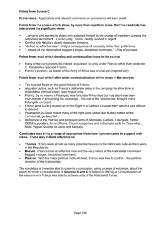 Page 166
Points from Source C
Provenance: Appropriate and relevant comments on provenance will earn credit.
Points from the source which show, by more than repetition alone, that the candidate has
interpreted the significant views
 ‘...anyone who wanted to object only exposed himself to the charge of treachery towards the
nationalist movement.’ Forced unity. Some, clearly ‘wished to object’.
 Conflict with Hedilla’s clearly illustrates divisions.
 ‘He had no effective rival.’ Unity a consequence of necessity rather than preference.
 ‘...nature of the Nationalists begged a single, disciplined command.’ Unity of purpose.
Points from recall which develop and contextualise those in the source
 Many of the conspirators did indeed ‘acquiesce’ to unity under Franco rather than celebrate
it. Cabanellas opposed Franco.
 Franco’s position, as leader of the Army of Africa was crucial and inspired unity.
.
Points from recall which offer wider contextualisation of the views in the sources.
 The sources focus on the good fortune of Franco.
 Arguably tactics, such as Franco’s deliberate delay in his campaign to allow time to
consolidate political power, also forged unity.
 Franco, by no means a Falangist, was fortunate Primo died but may also have been
instrumental in preventing his ‘exchange’. His cult of the ‘absent one’ brought many
Falangists on board.
 Franco (and Suñer) courted all on the Right in a Catholic Crusade from which it was difficult
to dissent.
 Polarisation in Spain meant many of the right were united due to their hatred of the
‘communist, godless’ left.
 Reference to the motives and perceived aims of Alfonsists, Carlists, Falangists, former
CEDA supporters, Army officers, Church supporters and individuals such as Cabanellas ,
Mola, Yague, Queipo de Llano and Sanjurjo.
Candidates may bring a range of appropriate historians’ commentaries to support their
views. These may include reference to:
 Thomas ‘There were almost as many potential fissures in the Nationalist side as there were
in the Republican.’
 Beevor ‘(Franco) had no effective rival and the very nature of the Nationalist movement
begged a single, disciplined command.’
 Preston ‘With his major political rivals all dead, Franco was free to control... the political
direction of the Nationalists.’
The candidate is therefore able to come to a conclusion, using a range of evidence, about the
extent to which a consideration of Sources B and C is helpful in offering a full explanation of
the reasons why Franco was able to achieve unity of the Nationalist forces.
 