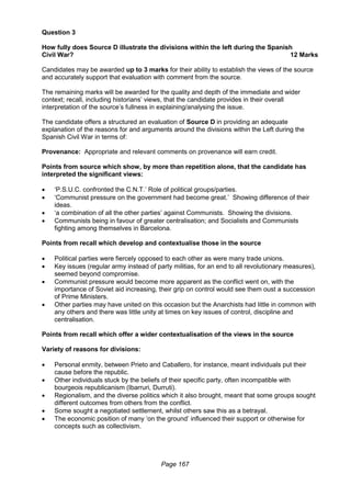 Page 167
Question 3
How fully does Source D illustrate the divisions within the left during the Spanish
Civil War? 12 Marks
Candidates may be awarded up to 3 marks for their ability to establish the views of the source
and accurately support that evaluation with comment from the source.
The remaining marks will be awarded for the quality and depth of the immediate and wider
context; recall, including historians’ views, that the candidate provides in their overall
interpretation of the source’s fullness in explaining/analysing the issue.
The candidate offers a structured an evaluation of Source D in providing an adequate
explanation of the reasons for and arguments around the divisions within the Left during the
Spanish Civil War in terms of:
Provenance: Appropriate and relevant comments on provenance will earn credit.
Points from source which show, by more than repetition alone, that the candidate has
interpreted the significant views:
 ‘P.S.U.C. confronted the C.N.T.’ Role of political groups/parties.
 ‘Communist pressure on the government had become great.’ Showing difference of their
ideas.
 ‘a combination of all the other parties’ against Communists. Showing the divisions.
 Communists being in favour of greater centralisation; and Socialists and Communists
fighting among themselves in Barcelona.
Points from recall which develop and contextualise those in the source
 Political parties were fiercely opposed to each other as were many trade unions.
 Key issues (regular army instead of party militias, for an end to all revolutionary measures),
seemed beyond compromise.
 Communist pressure would become more apparent as the conflict went on, with the
importance of Soviet aid increasing, their grip on control would see them oust a succession
of Prime Ministers.
 Other parties may have united on this occasion but the Anarchists had little in common with
any others and there was little unity at times on key issues of control, discipline and
centralisation.
Points from recall which offer a wider contextualisation of the views in the source
Variety of reasons for divisions:
 Personal enmity, between Prieto and Caballero, for instance, meant individuals put their
cause before the republic.
 Other individuals stuck by the beliefs of their specific party, often incompatible with
bourgeois republicanism (Ibarruri, Durruti).
 Regionalism, and the diverse politics which it also brought, meant that some groups sought
different outcomes from others from the conflict.
 Some sought a negotiated settlement, whilst others saw this as a betrayal.
 The economic position of many ‘on the ground’ influenced their support or otherwise for
concepts such as collectivism.
 