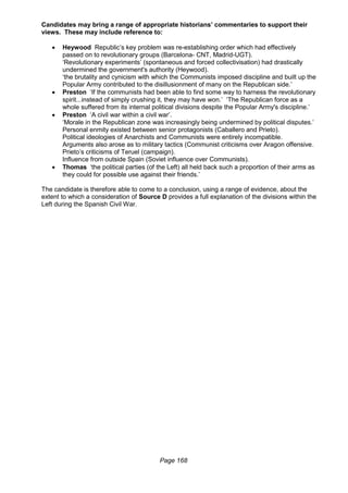 Page 168
Candidates may bring a range of appropriate historians’ commentaries to support their
views. These may include reference to:
 Heywood Republic’s key problem was re-establishing order which had effectively
passed on to revolutionary groups (Barcelona- CNT, Madrid-UGT).
‘Revolutionary experiments’ (spontaneous and forced collectivisation) had drastically
undermined the government's authority (Heywood).
‘the brutality and cynicism with which the Communists imposed discipline and built up the
Popular Army contributed to the disillusionment of many on the Republican side.’
 Preston ‘If the communists had been able to find some way to harness the revolutionary
spirit...instead of simply crushing it, they may have won.’ ‘The Republican force as a
whole suffered from its internal political divisions despite the Popular Army's discipline.’
 Preston ‘A civil war within a civil war’.
‘Morale in the Republican zone was increasingly being undermined by political disputes.’
Personal enmity existed between senior protagonists (Caballero and Prieto).
Political ideologies of Anarchists and Communists were entirely incompatible.
Arguments also arose as to military tactics (Communist criticisms over Aragon offensive.
Prieto’s criticisms of Teruel (campaign).
Influence from outside Spain (Soviet influence over Communists).
 Thomas ‘the political parties (of the Left) all held back such a proportion of their arms as
they could for possible use against their friends.’
The candidate is therefore able to come to a conclusion, using a range of evidence, about the
extent to which a consideration of Source D provides a full explanation of the divisions within the
Left during the Spanish Civil War.
 