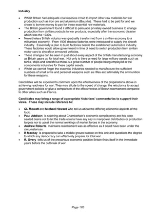 Page 170
Industry
 Whilst Britain had adequate coal reserves it had to import other raw materials for war
production such as iron ore and aluminium (Bauxite). These had to be paid for and we
chose to borrow money to pay for these essential raw materials.
 The British government found it difficult to persuade privately owned business to change
production from civilian products to war products, especially after the economic disaster
which was the 1930s.
 Nevertheless British industry was gradually transformed from a civilian economy to a
militarised economy. From 1936 shadow factories were introduced to supply the aircraft
industry. Essentially a plan to build factories beside the established automotive industry.
These factories would allow government in time of need to switch production from civilian
motor cars to aircraft or armoured vehicles.
 These changes can be seen in just about every aspect of the British manufacturing economy
as Britain gears up for total war. Not only is there a need for large military assets such as
tanks, ships and aircraft but there is a great number of people being employed in the
components industries for these capital assets.
 Whilst we cannot forget the essential industries needed to manufacture the sufficient
numbers of small arms and personal weapons such as rifles and ultimately the ammunition
for these weapons.
Candidates will be expected to comment upon the effectiveness of the preparations above in
achieving readiness for war. They may allude to the speed of change, the reluctance to accept
government policies or give a comparison of the effectiveness of British rearmament compared
to other allies such as France.
Candidates may bring a range of appropriate historians’ commentaries to support their
views. These may include reference to:
 CL Mowatt and Michael Howard who tell us about the differing economic aspects of the
topic.
 Paul Addison is scathing about Chamberlain’s economic complacency and his deep
seated desire not to let the trade unions have any say in manpower distribution or production
targets nor to upset the normal workings of market forces in the economy.
 Andrew Roberts maintains rearmament was as effective as it could have been under the
circumstances.
 R Mackay is prepared to take a middle ground stance on this one and questions the degree
to which any democracy can effectively prepare for total war.
 R. Overy tells us of the precarious economic position Britain finds itself in the immediate
years before the outbreak of war.
 