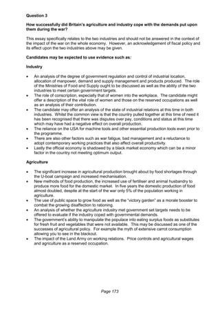 Page 173
Question 3
How successfully did Britain’s agriculture and industry cope with the demands put upon
them during the war?
This essay specifically relates to the two industries and should not be answered in the context of
the impact of the war on the whole economy. However, an acknowledgement of fiscal policy and
its effect upon the two industries above may be given.
Candidates may be expected to use evidence such as:
Industry
 An analysis of the degree of government regulation and control of industrial location,
allocation of manpower, demand and supply management and products produced. The role
of the Ministries of Food and Supply ought to be discussed as well as the ability of the two
industries to meet certain government targets.
 The role of conscription, especially that of women into the workplace. The candidate might
offer a description of the vital role of women and those on the reserved occupations as well
as an analysis of their contribution.
 The candidate may offer an analysis of the state of industrial relations at this time in both
industries. Whilst the common view is that the country pulled together at this time of need it
has been recognised that there was disputes over pay, conditions and status at this time
which may have had a negative effect on overall production.
 The reliance on the USA for machine tools and other essential production tools even prior to
the programme.
 There are also other factors such as war fatigue, bad management and a reluctance to
adopt contemporary working practices that also affect overall productivity.
 Lastly the official economy is shadowed by a black market economy which can be a minor
factor in the country not meeting optimum output.
Agriculture
 The significant increase in agricultural production brought about by food shortages through
the U-boat campaign and increased mechanisation.
 New methods of food production, the increased use of fertiliser and animal husbandry to
produce more food for the domestic market. In five years the domestic production of food
almost doubled, despite at the start of the war only 5% of the population working in
agriculture.
 The use of public space to grow food as well as the “victory garden” as a morale booster to
combat the growing disaffection to rationing.
 An analysis of whether the agriculture industry met government set targets needs to be
offered to evaluate if the industry coped with governmental demands.
 The government’s ability to manipulate the populace into eating surplus foods as substitutes
for fresh fruit and vegetables that were not available. This may be discussed as one of the
successes of agricultural policy. For example the myth of extensive carrot consumption
allowing you to see in the blackout.
 The impact of the Land Army on working relations. Price controls and agricultural wages
and agriculture as a reserved occupation.
 