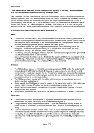 Page 175
Question 4
“The welfare state was born from a new desire for equality in society." How successful
was the Labour Government in achieving this objective?
The candidate can take it as read that one of the main reasons behind the raft of social welfare
legislation passed after 1945 was the feeling that it had been a "People’s war" (Calder) in which
all had suffered equally and that the suffering had not simply been endured in the pursuit of
military victory over Nazism but in the fervent expectation that there would be a better society in
Britain after the war: ie " a People’s peace." (Calder) The issue now is: across the range of
legislation that the Labour government introduced, how close did it come to achieving this ideal?
Candidates may use evidence such as an evaluation of:
Want
 The National Insurance Act (1946) was inherited from the wartime coalition government. It
was far more comprehensive than the previous Act. Workers made regular contributions to
the scheme in return for benefits in the event of sickness and unemployment; the act also
provided maternity payments, widows benefits and death grants.
 The Industrial Injuries Act gave compensation to workers who suffered injuries in the
workplace. The National Assistance Act (1948) made further provision for the most
vulnerable in society: the disabled, infirm and elderly.
 The Family Allowance Act again inherited from the wartime coalition government gave child
benefits to families of two or more children.
 National Insurance Benefits were at a ‘fixed rate’ for 5 years and failed to keep pace with the
cost of living. Many more people claimed benefits than expected. The financial cost to the
government rose alarmingly. The unpopular Means Test remained.
Disease
 The NHS Act was passed in 1946 and came into operation in 1948, under the guidance of
Aneurin Bevan the Minister for Health & Housing. It was designed to provide a free and
comprehensive health-care system for all. The scheme faced huge opposition from doctors
who feared the loss of income from private patients. Bevan had to compromise and offer
financial incentives to compensate doctors.
 The NHS proved very popular with the public but the number of patients overwhelmed
doctors, dentists and opticians.
 Costs soared: the NHS became massive burden to the tax-payers, costing £358 million per
year by 1950, including £7 million per month on prescription charges alone.
 Bevan had to compromise on free treatment, introducing prescription charges. Plans for
new hospitals were shelved.
 Nonetheless, the NHS is still regarded as the greatest achievement of Attlee’s Government.
Ignorance
 The Education Act was another piece of legislation inherited from the wartime coalition
government. All pupils had to stay on at school until the age of 15.
 The government introduced the controversial 11 plus test, creating a socially divisive tri-
partite system of ‘Grammar’, ‘Secondary Modern’ and ‘Technical’ schools depending on
ability.
 This was intended to create a system better suited to pupils’ needs but seriously limited the
educational opportunities for children from working-class backgrounds and deprived areas.
 The quality of education offered at Secondary Moderns was criticised; few Technical
Schools were ever built; the system was gradually phased out, replaced by Comprehensive
Schools.
 