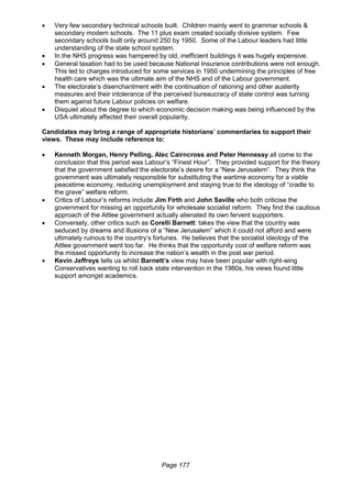 Page 177
 Very few secondary technical schools built. Children mainly went to grammar schools &
secondary modern schools. The 11 plus exam created socially divisive system. Few
secondary schools built only around 250 by 1950. Some of the Labour leaders had little
understanding of the state school system.
 In the NHS progress was hampered by old, inefficient buildings it was hugely expensive.
 General taxation had to be used because National Insurance contributions were not enough.
This led to charges introduced for some services in 1950 undermining the principles of free
health care which was the ultimate aim of the NHS and of the Labour government.
 The electorate’s disenchantment with the continuation of rationing and other austerity
measures and their intolerance of the perceived bureaucracy of state control was turning
them against future Labour policies on welfare.
 Disquiet about the degree to which economic decision making was being influenced by the
USA ultimately affected their overall popularity.
Candidates may bring a range of appropriate historians’ commentaries to support their
views. These may include reference to:
 Kenneth Morgan, Henry Pelling, Alec Cairncross and Peter Hennessy all come to the
conclusion that this period was Labour’s “Finest Hour”. They provided support for the theory
that the government satisfied the electorate’s desire for a “New Jerusalem”. They think the
government was ultimately responsible for substituting the wartime economy for a viable
peacetime economy, reducing unemployment and staying true to the ideology of “cradle to
the grave” welfare reform.
 Critics of Labour’s reforms include Jim Firth and John Saville who both criticise the
government for missing an opportunity for wholesale socialist reform. They find the cautious
approach of the Attlee government actually alienated its own fervent supporters.
 Conversely, other critics such as Corelli Barnett: takes the view that the country was
seduced by dreams and illusions of a “New Jerusalem” which it could not afford and were
ultimately ruinous to the country’s fortunes. He believes that the socialist ideology of the
Attlee government went too far. He thinks that the opportunity cost of welfare reform was
the missed opportunity to increase the nation’s wealth in the post war period.
 Kevin Jeffreys tells us whilst Barnett’s view may have been popular with right-wing
Conservatives wanting to roll back state intervention in the 1980s, his views found little
support amongst academics.
 