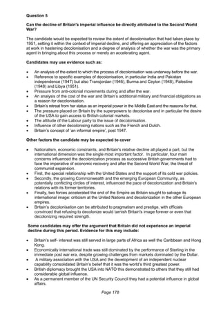 Page 178
Question 5
Can the decline of Britain's imperial influence be directly attributed to the Second World
War?
The candidate would be expected to review the extent of decolonisation that had taken place by
1951, setting it within the context of imperial decline, and offering an appreciation of the factors
at work in hastening decolonisation and a degree of analysis of whether the war was the primary
agent in bringing about this process or merely an accelerating agent.
Candidates may use evidence such as:
 An analysis of the extent to which the process of decolonisation was underway before the war.
 Reference to specific examples of decolonisation, in particular India and Pakistan
independence (1947) but also Transjordan (1946), Burma and Ceylon (1948), Palestine
(1948) and Libya (1951).
 Pressure from anti-colonial movements during and after the war.
 An analysis of the cost of the war and Britain’s additional military and financial obligations as
a reason for decolonisation.
 Britain’s retreat from her status as an imperial power in the Middle East and the reasons for that.
 The pressure placed on Britain by the superpowers to decolonise and in particular the desire
of the USA to gain access to British colonial markets.
 The attitude of the Labour party to the issue of decolonisation.
 Influence of other decolonising nations such as the French and Dutch.
 Britain’s concept of ‘an informal empire’, post 1947.
Other factors the candidate may be expected to cover
 Nationalism, economic constraints, and Britain's relative decline all played a part, but the
international dimension was the single most important factor. In particular, four main
concerns influenced the decolonization process as successive British governments had to
face the imperative of economic recovery and after the Second World War, the threat of
communist expansion.
 First, the special relationship with the United States and the support of its cold war policies.
 Secondly, the growing Commonwealth and the emerging European Community, as
potentially conflicting circles of interest, influenced the pace of decolonization and Britain's
relations with its former territories.
 Finally, two forces accelerated the end of the Empire as Britain sought to salvage its
international image: criticism at the United Nations and decolonization in the other European
empires.
 Britain’s decolonisation can be attributed to pragmatism and prestige, with officials
convinced that refusing to decolonize would tarnish Britain's image forever or even that
decolonizing required strength.
Some candidates may offer the argument that Britain did not experience an imperial
decline during this period. Evidence for this may include:
 Britain’s self- interest was still served in large parts of Africa as well the Caribbean and Hong
Kong.
 Economically international trade was still dominated by the performance of Sterling in the
immediate post war era, despite growing challenges from markets dominated by the Dollar.
 A military association with the USA and the development of an independent nuclear
capability consolidated Britain’s belief that it was the world’s third greatest power.
 British diplomacy brought the USA into NATO this demonstrated to others that they still had
considerable global influence.
 As a permanent member of the UN Security Council they had a potential influence in global
affairs.
 