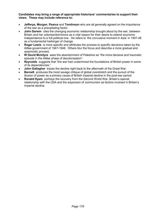 Page 179
Candidates may bring a range of appropriate historians’ commentaries to support their
views. These may include reference to:
 Jefferys, Morgan, Pearce and Tomlinson who are all generally agreed on the importance
of the war as a precipitating factor.
 John Darwin cites the changing economic relationship brought about by the war, between
Britain and her colonies/dominions as a vital reason for their desire to extend economic
independence to a full political one. He refers to ‘the convulsive moment in Asia’ in 1947-48
as a fundamental harbinger of change.
 Roger Lewis is more specific and attributes the process to specific decisions taken by the
Attlee government of 1947-1948. Others blur the focus and describe a more gradual and
spasmodic process.
 W David McIntyre sees the abandonment of Palestine as “the more decisive and traumatic
episode in the Attlee phase of decolonisation”.
 Reynolds suggests that “the war had undermined the foundations of British power in some
of its dependencies.”
 John Gallagher traces the decline right back to the aftermath of the Great War.
 Barnett produces the most savage critique of global overstretch and the pursuit of the
illusion of power as a primary cause of British imperial decline in the post-war period.
 Ronald Hyam portrays the recovery from the Second World War, Britain’s special
relationship with the USA and the expansion of communism as factors involved in Britain’s
imperial decline.
 