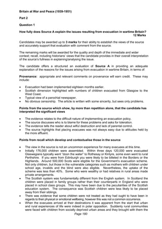 Page 180
Britain at War and Peace (1939-1951)
Part 2
Question 1
How fully does Source A explain the issues resulting from evacuation in wartime Britain?
12 Marks
Candidates may be awarded up to 3 marks for their ability to establish the views of the source
and accurately support that evaluation with comment from the source.
The remaining marks will be awarded for the quality and depth of the immediate and wider
context; recall, including historians’ views that the candidate provides in their overall interpretation
of the source’s fullness in explaining/analysing the issue.
The candidate offers a structured an evaluation of Source A in providing an adequate
explanation of the reasons for the issues arising from evacuation in wartime Britain, in terms of:
Provenance: appropriate and relevant comments on provenance will earn credit. These may
include:
 Evacuation had been implemented eighteen months earlier.
 Scottish dimension highlighted with numbers of children evacuated from Glasgow to the
West Coast.
 Typical view of a parochial newspaper.
 No obvious censorship. The article is written with some sincerity, but sees only problems.
Points from the source which show, by more than repetition alone, that the candidate has
interpreted the significant views
 The evidence relates to the difficult nature of implementing an evacuation policy.
 The source discusses who is to blame for these problems and asks for toleration.
 The evidence tells the reader about wilful destruction and lack of parental control.
 The source highlights that placing evacuees was not always easy due to attitudes held by
the more affluent.
Points from recall which develop and contextualise those in the source
 The view in the source is not an uncommon experience for many evacuees at this time.
 Initially 176,000 children were assembled. Within three days 120,000 were evacuated
Glaswegians typically went “doon the water” to Rothesay or Kintyre, some even went to rural
Perthshire. If you were from Edinburgh you were likely to be billeted in the Borders or the
Highlands. Around 500,000 Scots were eligible for the Government’s evacuation scheme.
Not only children, but those in the vulnerable categories such as mothers with children under
school age, invalids and the blind were also eligible. Nevertheless, the uptake of the
scheme was less than 40%. Some who were wealthy or had relatives in rural areas made
private arrangements.
 The Scottish system was fundamentally different from the English system. In Scotland the
children were placed in family groups rather than their counterparts in England who were
placed in school class groups. This may have been due to the peculiarities of the Scottish
education system. The consequence was Scottish children were less likely to be placed
away from their siblings.
 There was evidence that some children were not treated as they had ought to have been in
regards to their physical or emotional wellbeing, however this was not a common occurrence.
 When the evacuees arrived at their destinations it was apparent from the start that urban
and rural experiences of life were indeed in polar opposition. Suddenly rural communities
were faced with children from socially deprived urban areas and they brought with them the
 
