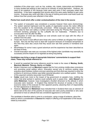 Page 181
maladies of the urban poor, such as, lice, scabies, nits, rickets, tuberculosis and diphtheria.
In many studies bed wetting is also used as an indicator of social deprivation. However, we
need to be sceptical of this because hosts were paid extra if their evacuees soiled their
bedclothes. It has been suggested that records about this were easily falsified to gain extra
income. Evacuees also came with little in the way of clothing and some rural hosts could not
believe how their poverty was reflected in their attire.
Points from recall which offer a wider contextualisation of the view in the source
 The system of evacuation was considered a success however there were shortcomings.
The system seemed haphazard and the quality of organisation across the nation differed
from the excellent to the emotionally uninvolved. Whilst evacuees were taken from the
major cities for their own safety a number went back during the “Phoney War” because the
imminent bombing campaign by the Luftwaffe did not materialise. Problems due to
re-evacuation from SE after the Blitz.
 The education of most was disrupted as rural schools could not cope with the influx of
children from the cities.
 Those who found it most difficult were those who came to Britain as refugees from Eastern
Europe. Not only did they have to deal with suspicion because of increased xenophobia at
this time they were also unsure that they would ever see their parents or homeland ever
again.
 Nevertheless for some it was a grand adventure and the experience has been described as
the best of times.
 Overall evacuation was seen as a success of the highest order (candidate may exemplify its
successes) and the impact of it is regarded as being long lasting.
Candidates may bring a range of appropriate historians’ commentaries to support their
views. These may include reference to:
 It would be expected that some reference would be made to the views of Mackay, Smith,
Macnicol, Marwick, Titmuss, Harris and Calder.
 Modern historians such as Macnicol suggest that far from pricking middle-class conscience
and promoting social welfare reform, evacuation served only to reinforce existing class
prejudice about feckless mothers and poor parenting and that what was required to solve the
problems of verminous children was better parental education not a welfare system. Echoes
of this argument certainly resounded round Whitehall.
 Calder would look more to the impact of big government on people’s lives, instilling the
notion that what worked in wartime could certainly work in peace time. John Stewart and
John Welshman, however, have investigated a Scottish dimension to the attitude in which
evacuees were received. In England they blamed the structure of society or the socio-
economic status of the evacuee for their apparent poverty; absolving them of responsibility
for their appearance or demeanour.
 However, Stewart and Welshman have indicated that in Scotland there was an element of
blame laid at the door of the parents of evacuees who were poorly presented or who were
perceived to have an attitude that was considered aggressive or anti-social.
The candidate is therefore able to come to a conclusion, using a range of evidence, about the
extent to which a consideration of Source A is helpful in offering a full explanation of the issues
raised by evacuation.
 
